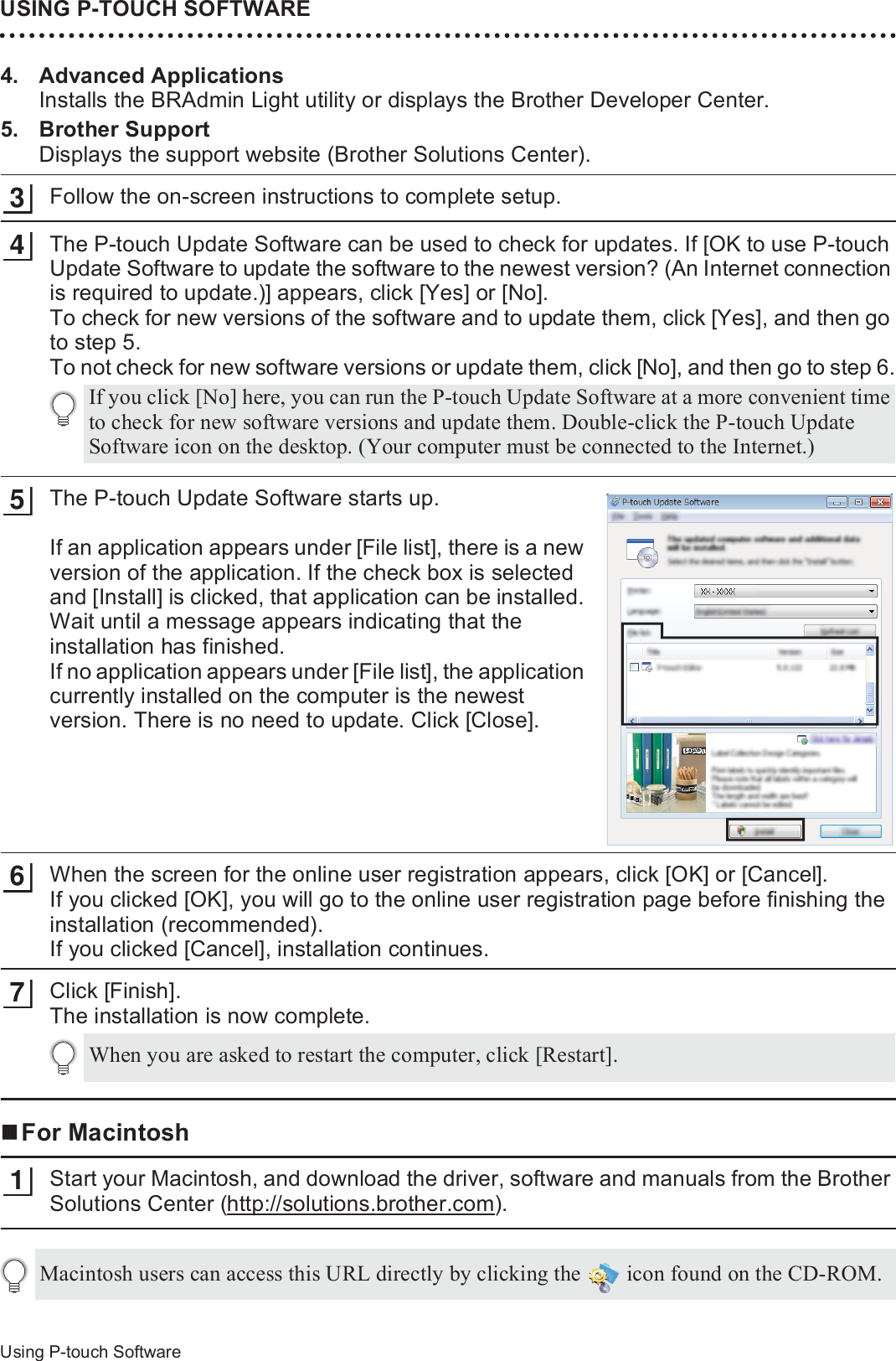 USING P-TOUCH SOFTWARE46Using P-touch Software4. Advanced ApplicationsInstalls the BRAdmin Light utility or displays the Brother Developer Center.5. Brother SupportDisplays the support website (Brother Solutions Center).Follow the on-screen instructions to complete setup.The P-touch Update Software can be used to check for updates. If [OK to use P-touch Update Software to update the software to the newest version? (An Internet connection is required to update.)] appears, click [Yes] or [No].To check for new versions of the software and to update them, click [Yes], and then go to step 5.To not check for new software versions or update them, click [No], and then go to step 6.The P-touch Update Software starts up.If an application appears under [File list], there is a new version of the application. If the check box is selected and [Install] is clicked, that application can be installed. Wait until a message appears indicating that the installation has finished.If no application appears under [File list], the application currently installed on the computer is the newest version. There is no need to update. Click [Close].When the screen for the online user registration appears, click [OK] or [Cancel].If you clicked [OK], you will go to the online user registration page before finishing the installation (recommended).If you clicked [Cancel], installation continues.Click [Finish].The installation is now complete.For MacintoshStart your Macintosh, and download the driver, software and manuals from the Brother Solutions Center (http://solutions.brother.com).34If you click [No] here, you can run the P-touch Update Software at a more convenient time to check for new software versions and update them. Double-click the P-touch Update Software icon on the desktop. (Your computer must be connected to the Internet.)567When you are asked to restart the computer, click [Restart].1Macintosh users can access this URL directly by clicking the   icon found on the CD-ROM.