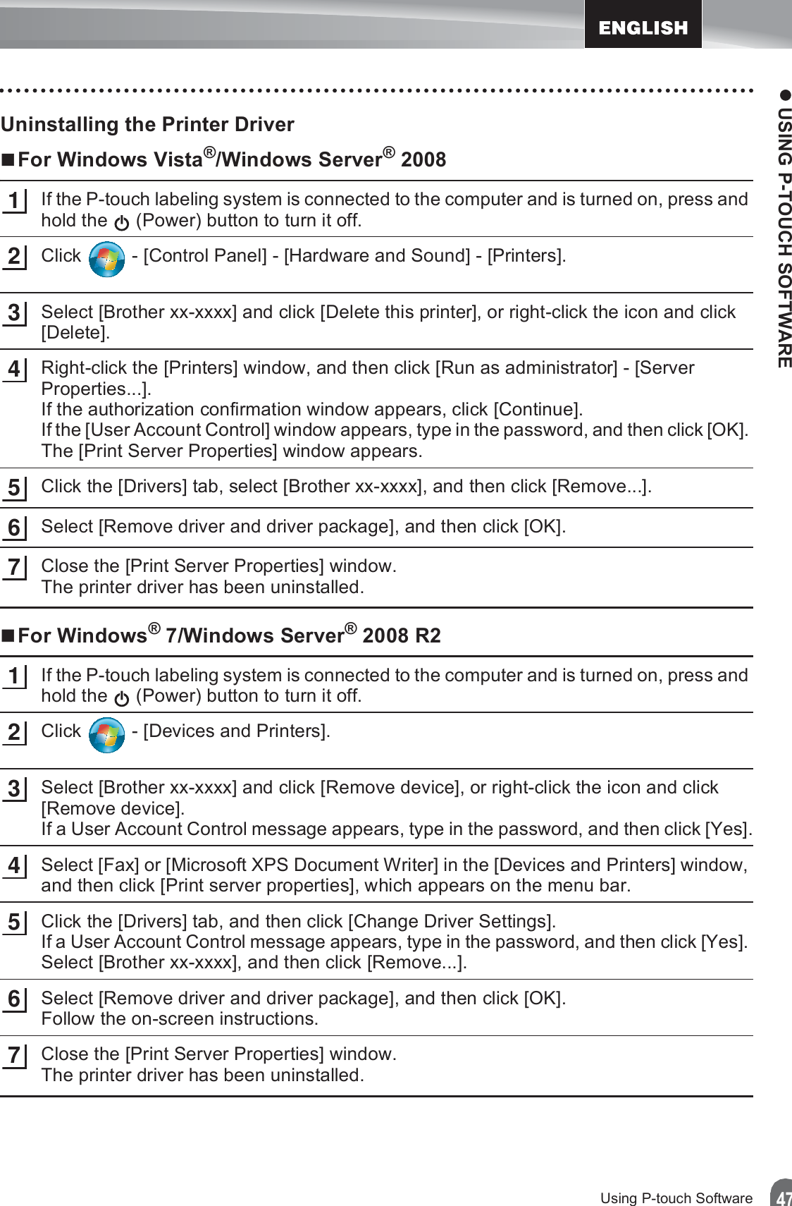 z USING P-TOUCH SOFTWARE47Using P-touch SoftwareUninstalling the Printer DriverFor Windows Vista®/Windows Server® 2008If the P-touch labeling system is connected to the computer and is turned on, press and hold the   (Power) button to turn it off.Click   - [Control Panel] - [Hardware and Sound] - [Printers].Select [Brother xx-xxxx] and click [Delete this printer], or right-click the icon and click [Delete].Right-click the [Printers] window, and then click [Run as administrator] - [Server Properties...].If the authorization confirmation window appears, click [Continue].If the [User Account Control] window appears, type in the password, and then click [OK]. The [Print Server Properties] window appears.Click the [Drivers] tab, select [Brother xx-xxxx], and then click [Remove...].Select [Remove driver and driver package], and then click [OK].Close the [Print Server Properties] window.The printer driver has been uninstalled.For Windows® 7/Windows Server® 2008 R2If the P-touch labeling system is connected to the computer and is turned on, press and hold the   (Power) button to turn it off.Click   - [Devices and Printers].Select [Brother xx-xxxx] and click [Remove device], or right-click the icon and click [Remove device].If a User Account Control message appears, type in the password, and then click [Yes].Select [Fax] or [Microsoft XPS Document Writer] in the [Devices and Printers] window, and then click [Print server properties], which appears on the menu bar.Click the [Drivers] tab, and then click [Change Driver Settings].If a User Account Control message appears, type in the password, and then click [Yes]. Select [Brother xx-xxxx], and then click [Remove...].Select [Remove driver and driver package], and then click [OK].Follow the on-screen instructions.Close the [Print Server Properties] window.The printer driver has been uninstalled.12345671234567