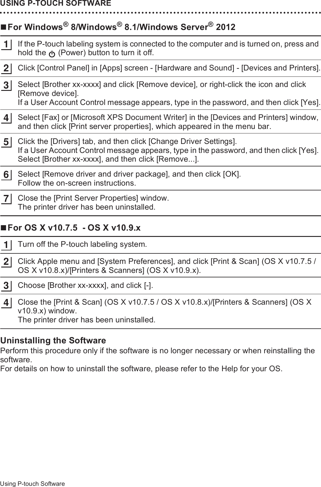 USING P-TOUCH SOFTWARE48Using P-touch SoftwareFor Windows® 8/Windows® 8.1/Windows Server® 2012If the P-touch labeling system is connected to the computer and is turned on, press and hold the   (Power) button to turn it off.Click [Control Panel] in [Apps] screen - [Hardware and Sound] - [Devices and Printers].Select [Brother xx-xxxx] and click [Remove device], or right-click the icon and click [Remove device].If a User Account Control message appears, type in the password, and then click [Yes].Select [Fax] or [Microsoft XPS Document Writer] in the [Devices and Printers] window, and then click [Print server properties], which appeared in the menu bar.Click the [Drivers] tab, and then click [Change Driver Settings].If a User Account Control message appears, type in the password, and then click [Yes]. Select [Brother xx-xxxx], and then click [Remove...].Select [Remove driver and driver package], and then click [OK].Follow the on-screen instructions.Close the [Print Server Properties] window.The printer driver has been uninstalled.For OS X v10.7.5  - OS X v10.9.xTurn off the P-touch labeling system.Click Apple menu and [System Preferences], and click [Print &amp; Scan] (OS X v10.7.5 / OS X v10.8.x)/[Printers &amp; Scanners] (OS X v10.9.x).Choose [Brother xx-xxxx], and click [-].Close the [Print &amp; Scan] (OS X v10.7.5 / OS X v10.8.x)/[Printers &amp; Scanners] (OS X v10.9.x) window.The printer driver has been uninstalled.Uninstalling the SoftwarePerform this procedure only if the software is no longer necessary or when reinstalling the software.For details on how to uninstall the software, please refer to the Help for your OS.12345671234