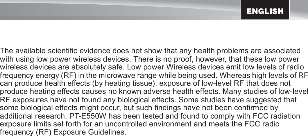 5The available scientific evidence does not show that any health problems are associated with using low power wireless devices. There is no proof, however, that these low power wireless devices are absolutely safe. Low power Wireless devices emit low levels of radio frequency energy (RF) in the microwave range while being used. Whereas high levels of RF can produce health effects (by heating tissue), exposure of low-level RF that does not produce heating effects causes no known adverse health effects. Many studies of low-level RF exposures have not found any biological effects. Some studies have suggested that some biological effects might occur, but such findings have not been confirmed by additional research. PT-E550W has been tested and found to comply with FCC radiation exposure limits set forth for an uncontrolled environment and meets the FCC radio frequency (RF) Exposure Guidelines.