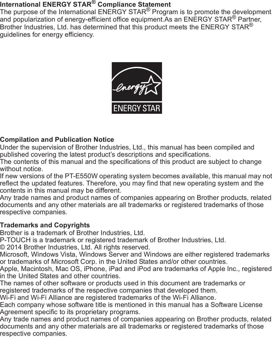 6International ENERGY STAR® Compliance StatementThe purpose of the International ENERGY STAR® Program is to promote the development and popularization of energy-efficient office equipment.As an ENERGY STAR® Partner, Brother Industries, Ltd. has determined that this product meets the ENERGY STAR® guidelines for energy efficiency.Compilation and Publication NoticeUnder the supervision of Brother Industries, Ltd., this manual has been compiled and published covering the latest product’s descriptions and specifications.The contents of this manual and the specifications of this product are subject to change without notice.If new versions of the PT-E550W operating system becomes available, this manual may not reflect the updated features. Therefore, you may find that new operating system and the contents in this manual may be different.Any trade names and product names of companies appearing on Brother products, related documents and any other materials are all trademarks or registered trademarks of those respective companies.Trademarks and CopyrightsBrother is a trademark of Brother Industries, Ltd.P-TOUCH is a trademark or registered trademark of Brother Industries, Ltd.© 2014 Brother Industries, Ltd. All rights reserved.Microsoft, Windows Vista, Windows Server and Windows are either registered trademarks or trademarks of Microsoft Corp. in the United States and/or other countries.Apple, Macintosh, Mac OS, iPhone, iPad and iPod are trademarks of Apple Inc., registered in the United States and other countries.The names of other software or products used in this document are trademarks or registered trademarks of the respective companies that developed them.Wi-Fi and Wi-Fi Alliance are registered trademarks of the Wi-Fi Alliance.Each company whose software title is mentioned in this manual has a Software License Agreement specific to its proprietary programs.Any trade names and product names of companies appearing on Brother products, related documents and any other materials are all trademarks or registered trademarks of those respective companies.