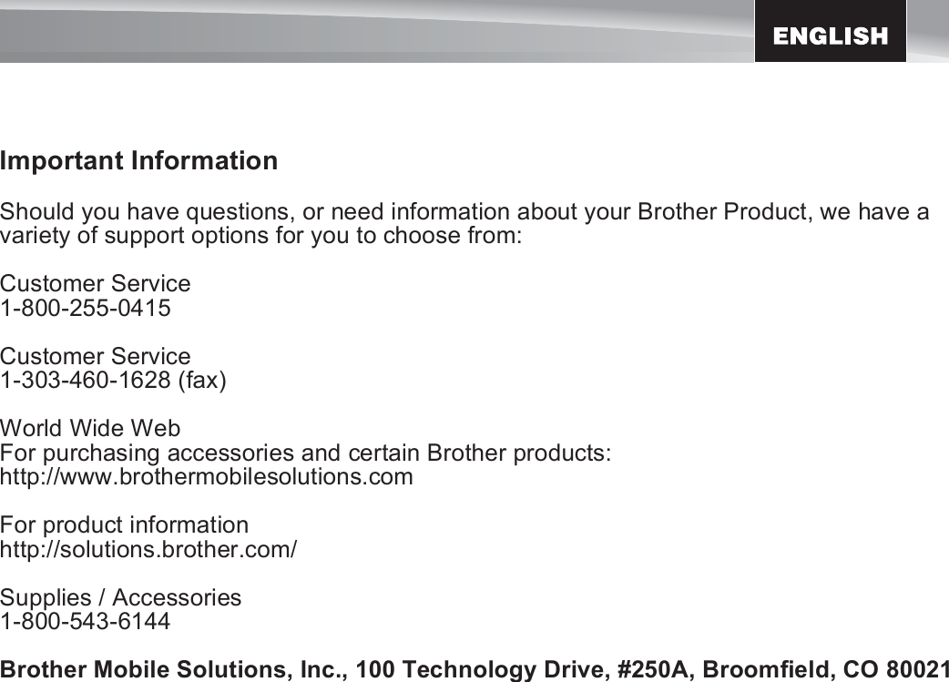 7Important InformationShould you have questions, or need information about your Brother Product, we have a variety of support options for you to choose from:Customer Service1-800-255-0415Customer Service1-303-460-1628 (fax)World Wide WebFor purchasing accessories and certain Brother products:http://www.brothermobilesolutions.comFor product informationhttp://solutions.brother.com/Supplies / Accessories1-800-543-6144Brother Mobile Solutions, Inc., 100 Technology Drive, #250A, Broomfield, CO 80021