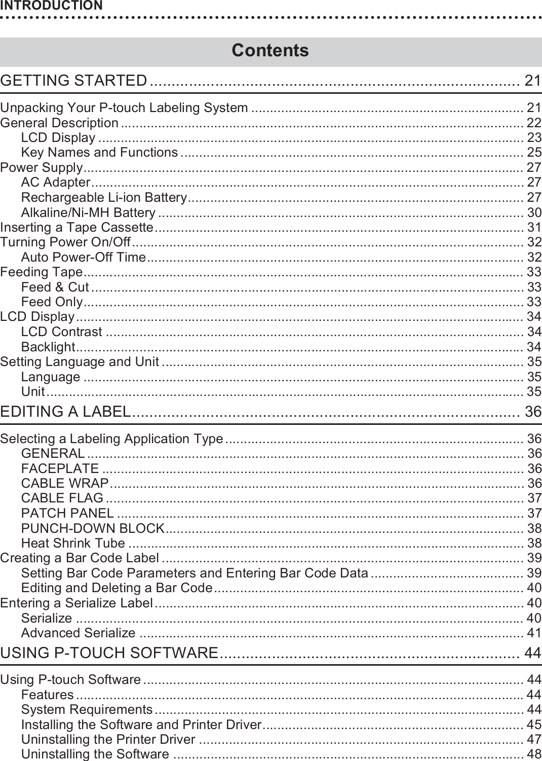 INTRODUCTION8GETTING STARTED ..................................................................................... 21Unpacking Your P-touch Labeling System ......................................................................... 21General Description ............................................................................................................ 22LCD Display .................................................................................................................. 23Key Names and Functions ............................................................................................ 25Power Supply...................................................................................................................... 27AC Adapter.................................................................................................................... 27Rechargeable Li-ion Battery.......................................................................................... 27Alkaline/Ni-MH Battery .................................................................................................. 30Inserting a Tape Cassette................................................................................................... 31Turning Power On/Off......................................................................................................... 32Auto Power-Off Time..................................................................................................... 32Feeding Tape...................................................................................................................... 33Feed &amp; Cut.................................................................................................................... 33Feed Only...................................................................................................................... 33LCD Display........................................................................................................................ 34LCD Contrast ................................................................................................................ 34Backlight........................................................................................................................ 34Setting Language and Unit ................................................................................................. 35Language ...................................................................................................................... 35Unit................................................................................................................................ 35EDITING A LABEL......................................................................................... 36Selecting a Labeling Application Type ................................................................................ 36GENERAL ..................................................................................................................... 36FACEPLATE ................................................................................................................. 36CABLE WRAP............................................................................................................... 36CABLE FLAG ................................................................................................................ 37PATCH PANEL ............................................................................................................. 37PUNCH-DOWN BLOCK................................................................................................ 38Heat Shrink Tube .......................................................................................................... 38Creating a Bar Code Label ................................................................................................. 39Setting Bar Code Parameters and Entering Bar Code Data ......................................... 39Editing and Deleting a Bar Code................................................................................... 40Entering a Serialize Label................................................................................................... 40Serialize ........................................................................................................................ 40Advanced Serialize ....................................................................................................... 41USING P-TOUCH SOFTWARE..................................................................... 44Using P-touch Software ...................................................................................................... 44Features ........................................................................................................................44System Requirements................................................................................................... 44Installing the Software and Printer Driver...................................................................... 45Uninstalling the Printer Driver ....................................................................................... 47Uninstalling the Software .............................................................................................. 48Contents