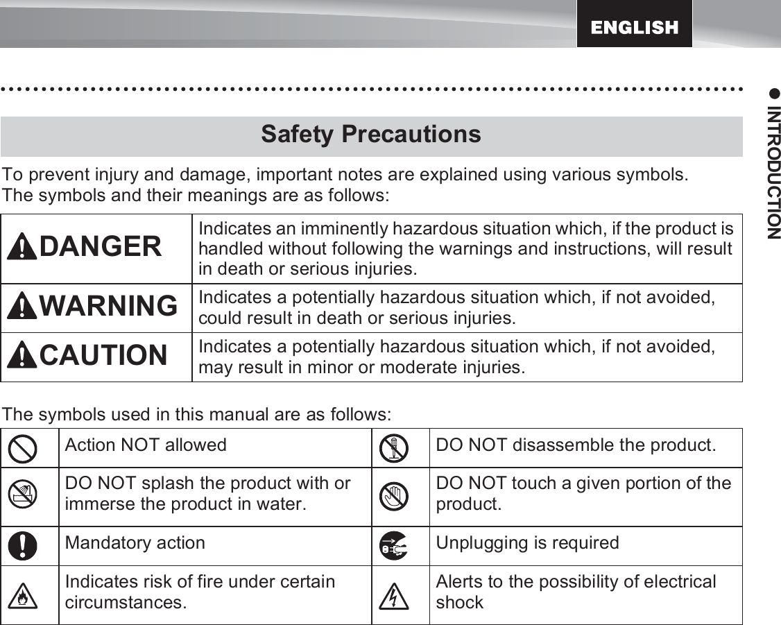 9z INTRODUCTIONTo prevent injury and damage, important notes are explained using various symbols. The symbols and their meanings are as follows: The symbols used in this manual are as follows:Safety PrecautionsDANGER Indicates an imminently hazardous situation which, if the product is handled without following the warnings and instructions, will result in death or serious injuries.WARNING Indicates a potentially hazardous situation which, if not avoided, could result in death or serious injuries.CAUTION Indicates a potentially hazardous situation which, if not avoided, may result in minor or moderate injuries.Action NOT allowed DO NOT disassemble the product.DO NOT splash the product with or immerse the product in water.DO NOT touch a given portion of the product.Mandatory action Unplugging is requiredIndicates risk of fire under certain circumstances.Alerts to the possibility of electrical shock