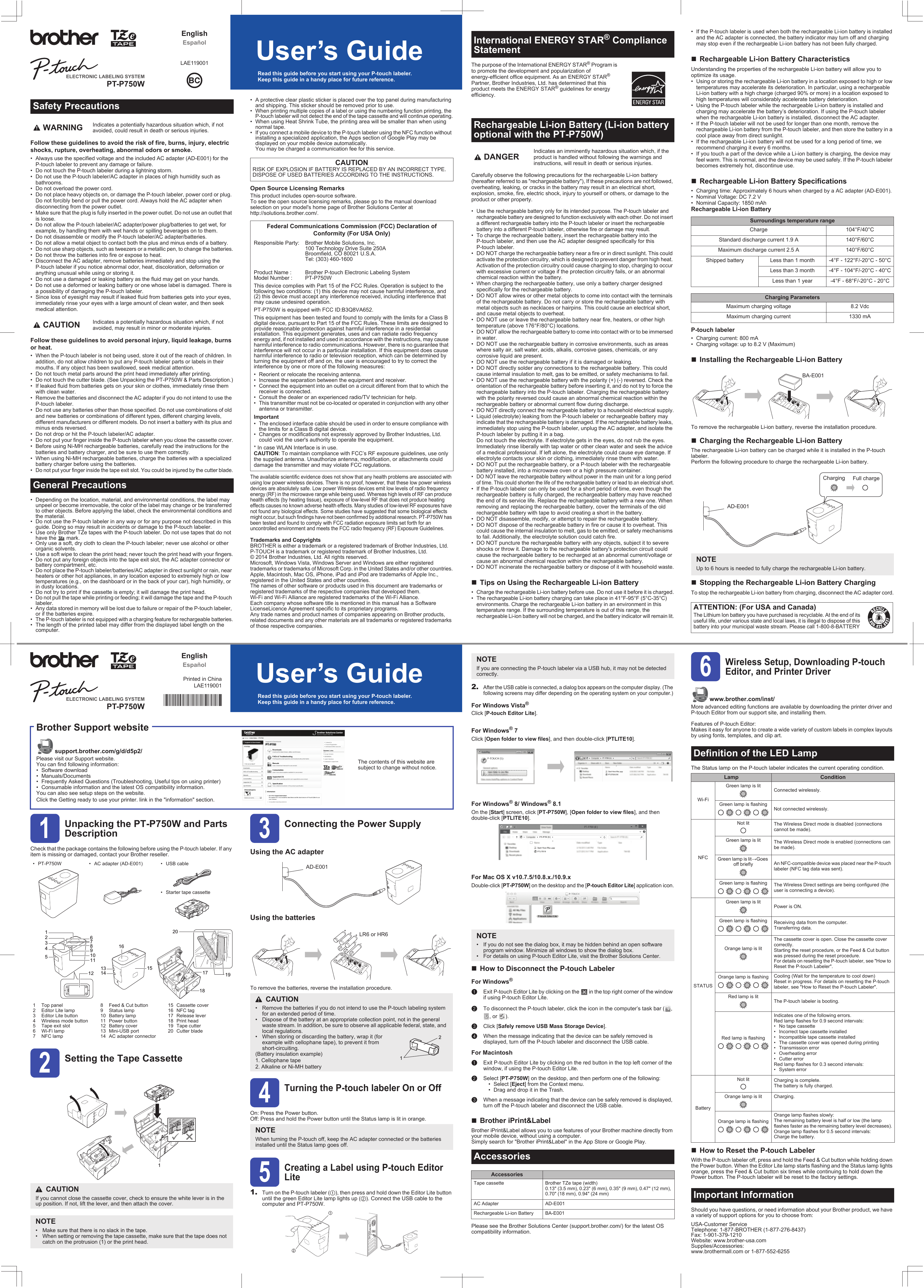 Follow these guidelines to avoid the risk of fire, burns, injury, electric shocks, rupture, overheating, abnormal odors or smoke.• Always use the specified voltage and the included AC adapter (AD-E001) for the P-touch labeler to prevent any damage or failure.• Do not touch the P-touch labeler during a lightning storm.• Do not use the P-touch labeler/AC adapter in places of high humidity such as bathrooms.• Do not overload the power cord.• Do not place heavy objects on, or damage the P-touch labeler, power cord or plug. Do not forcibly bend or pull the power cord. Always hold the AC adapter when disconnecting from the power outlet.• Make sure that the plug is fully inserted in the power outlet. Do not use an outlet that is loose.• Do not allow the P-touch labeler/AC adapter/power plug/batteries to get wet, for example, by handling them with wet hands or spilling beverages on to them.• Do not disassemble or modify the P-touch labeler/AC adapter/batteries.• Do not allow a metal object to contact both the plus and minus ends of a battery.• Do not use sharp objects, such as tweezers or a metallic pen, to change the batteries.• Do not throw the batteries into fire or expose to heat.• Disconnect the AC adapter, remove batteries immediately and stop using the P-touch labeler if you notice abnormal odor, heat, discoloration, deformation or anything unusual while using or storing it.• Do not use a damaged or leaking battery as the fluid may get on your hands.• Do not use a deformed or leaking battery or one whose label is damaged. There is a possibility of damaging the P-touch labeler.• Since loss of eyesight may result if leaked fluid from batteries gets into your eyes, immediately rinse your eyes with a large amount of clean water, and then seek medical attention.Follow these guidelines to avoid personal injury, liquid leakage, burns or heat.• When the P-touch labeler is not being used, store it out of the reach of children. In addition, do not allow children to put any P-touch labeler parts or labels in their mouths. If any object has been swallowed, seek medical attention.• Do not touch metal parts around the print head immediately after printing.• Do not touch the cutter blade. (See Unpacking the PT-P750W &amp; Parts Description.)• If leaked fluid from batteries gets on your skin or clothes, immediately rinse them with clean water.• Remove the batteries and disconnect the AC adapter if you do not intend to use the P-touch labeler.• Do not use any batteries other than those specified. Do not use combinations of old and new batteries or combinations of different types, different charging levels, different manufacturers or different models. Do not insert a battery with its plus and minus ends reversed.• Do not drop or hit the P-touch labeler/AC adapter.• Do not put your finger inside the P-touch labeler when you close the cassette cover.• Before using Ni-MH rechargeable batteries, carefully read the instructions for the batteries and battery charger, and be sure to use them correctly.• When using Ni-MH rechargeable batteries, charge the batteries with a specialized battery charger before using the batteries.• Do not put your finger inside the tape exit slot. You could be injured by the cutter blade.• Depending on the location, material, and environmental conditions, the label may unpeel or become irremovable, the color of the label may change or be transferred to other objects. Before applying the label, check the environmental conditions and the material.• Do not use the P-touch labeler in any way or for any purpose not described in this guide. Doing so may result in accidents or damage to the P-touch labeler.• Use only Brother TZe tapes with the P-touch labeler. Do not use tapes that do not have the   mark.• Only use a soft, dry cloth to clean the P-touch labeler; never use alcohol or other organic solvents.• Use a soft wipe to clean the print head; never touch the print head with your fingers.• Do not put any foreign objects into the tape exit slot, the AC adapter connector or battery compartment, etc.• Do not place the P-touch labeler/batteries/AC adapter in direct sunlight or rain, near heaters or other hot appliances, in any location exposed to extremely high or low temperatures (e.g., on the dashboard or in the back of your car), high humidity, or in dusty locations.• Do not try to print if the cassette is empty; it will damage the print head.• Do not pull the tape while printing or feeding; it will damage the tape and the P-touch labeler.• Any data stored in memory will be lost due to failure or repair of the P-touch labeler, or if the batteries expire.• The P-touch labeler is not equipped with a charging feature for rechargeable batteries.• The length of the printed label may differ from the displayed label length on the computer.• A protective clear plastic sticker is placed over the top panel during manufacturing and shipping. This sticker should be removed prior to use.• When printing multiple copies of a label or using the numbering function printing, the P-touch labeler will not detect the end of the tape cassette and will continue operating.• When using Heat Shrink Tube, the printing area will be smaller than when using normal tape.• If you connect a mobile device to the P-touch labeler using the NFC function without installing a specialized application, the Apps section of Google Play may be displayed on your mobile device automatically. You may be charged a communication fee for this service.Open Source Licensing RemarksThis product includes open-source software.To see the open source licensing remarks, please go to the manual download selection on your model&apos;s home page of Brother Solutions Center athttp://solutions.brother.com/.The available scientific evidence does not show that any health problems are associated with using low power wireless devices. There is no proof, however, that these low power wireless devices are absolutely safe. Low power Wireless devices emit low levels of radio frequency energy (RF) in the microwave range while being used. Whereas high levels of RF can produce health effects (by heating tissue), exposure of low-level RF that does not produce heating effects causes no known adverse health effects. Many studies of low-level RF exposures have not found any biological effects. Some studies have suggested that some biological effects might occur, but such findings have not been confirmed by additional research. PT-P750W has been tested and found to comply with FCC radiation exposure limits set forth for an uncontrolled environment and meets the FCC radio frequency (RF) Exposure Guidelines.Trademarks and CopyrightsBROTHER is either a trademark or a registered trademark of Brother Industries, Ltd.P-TOUCH is a trademark or registered trademark of Brother Industries, Ltd.© 2014 Brother Industries, Ltd. All rights reserved.Microsoft, Windows Vista, Windows Server and Windows are either registered trademarks or trademarks of Microsoft Corp. in the United States and/or other countries.Apple, Macintosh, Mac OS, iPhone, iPad and iPod are trademarks of Apple Inc., registered in the United States and other countries.The names of other software or products used in this document are trademarks or registered trademarks of the respective companies that developed them.Wi-Fi and Wi-Fi Alliance are registered trademarks of the Wi-Fi Alliance.Each company whose software title is mentioned in this manual has a Software LicenseLicence Agreement specific to its proprietary programs.Any trade names and product names of companies appearing on Brother products, related documents and any other materials are all trademarks or registered trademarks of those respective companies.Safety Precautions WARNING Indicates a potentially hazardous situation which, if not avoided, could result in death or serious injuries. CAUTION Indicates a potentially hazardous situation which, if not avoided, may result in minor or moderate injuries.General PrecautionsCAUTIONRISK OF EXPLOSION IF BATTERY IS REPLACED BY AN INCORRECT TYPE. DISPOSE OF USED BATTERIES ACCORDING TO THE INSTRUCTIONS.Federal Communications Commission (FCC) Declaration of Conformity (For USA Only)Responsible Party: Brother Mobile Solutions, Inc.100 Technology Drive Suite 250ABroomfield, CO 80021 U.S.A.Tel: (303) 460-1600Product Name : Brother P-touch Electronic Labeling SystemModel Number : PT-P750WThis device complies with Part 15 of the FCC Rules. Operation is subject to the following two conditions: (1) this device may not cause harmful interference, and (2) this device must accept any interference received, including interference that may cause undesired operation.PT-P750W is equipped with FCC ID:B3Q8VA652.This equipment has been tested and found to comply with the limits for a Class B digital device, pursuant to Part 15 of the FCC Rules. These limits are designed to provide reasonable protection against harmful interference in a residential installation. This equipment generates, uses and can radiate radio frequency energy and, if not installed and used in accordance with the instructions, may cause harmful interference to radio communications. However, there is no guarantee that interference will not occur in a particular installation. If this equipment does cause harmful interference to radio or television reception, which can be determined by turning the equipment off and on, the user is encouraged to try to correct the interference by one or more of the following measures:• Reorient or relocate the receiving antenna.• Increase the separation between the equipment and receiver.• Connect the equipment into an outlet on a circuit different from that to which the receiver is connected.• Consult the dealer or an experienced radio/TV technician for help.• This transmitter must not be co-located or operated in conjunction with any other antenna or transmitter.Important• The enclosed interface cable should be used in order to ensure compliance with the limits for a Class B digital device.• Changes or modifications not expressly approved by Brother Industries, Ltd. could void the user&apos;s authority to operate the equipment.* In case WLAN Interface is in use.CAUTION: To maintain compliance with FCC’s RF exposure guidelines, use only the supplied antenna. Unauthorize antenna, modification, or attachments could damage the transmitter and may violate FCC regulations.The purpose of the International ENERGY STAR® Program is to promote the development and popularization of energy-efficient office equipment. As an ENERGY STAR®Partner, Brother Industries, Ltd. has determined that this product meets the ENERGY STAR® guidelines for energy efficiency.Carefully observe the following precautions for the rechargeable Li-ion battery (hereafter referred to as &quot;rechargeable battery&quot;), If these precautions are not followed, overheating, leaking, or cracks in the battery may result in an electrical short, explosion, smoke, fire, electric shock, injury to yourself or others, or damage to the product or other property.• Use the rechargeable battery only for its intended purpose. The P-touch labeler and rechargeable battery are designed to function exclusively with each other. Do not insert a different rechargeable battery into the P-touch labeler or insert the rechargeable battery into a different P-touch labeler, otherwise fire or damage may result.• To charge the rechargeable battery, insert the rechargeable battery into the P-touch labeler, and then use the AC adapter designed specifically for this P-touch labeler.• DO NOT charge the rechargeable battery near a fire or in direct sunlight. This could activate the protection circuitry, which is designed to prevent danger from high heat. Activation of the protection circuitry could cause charging to stop, charging to occur with excessive current or voltage if the protection circuitry fails, or an abnormal chemical reaction within the battery.• When charging the rechargeable battery, use only a battery charger designed specifically for the rechargeable battery.• DO NOT allow wires or other metal objects to come into contact with the terminals of the rechargeable battery. Do not carry or store the rechargeable battery with metal objects such as necklaces or hairpins. This could cause an electrical short, and cause metal objects to overheat.• DO NOT use or leave the rechargeable battery near fire, heaters, or other high temperature (above 176°F/80°C) locations.• DO NOT allow the rechargeable battery to come into contact with or to be immersed in water.• DO NOT use the rechargeable battery in corrosive environments, such as areas where salty air, salt water, acids, alkalis, corrosive gases, chemicals, or any corrosive liquid are present.• DO NOT use the rechargeable battery if it is damaged or leaking.• DO NOT directly solder any connections to the rechargeable battery. This could cause internal insulation to melt, gas to be emitted, or safety mechanisms to fail.• DO NOT use the rechargeable battery with the polarity (+) (-) reversed. Check the orientation of the rechargeable battery before inserting it, and do not try to force the rechargeable battery into the P-touch labeler. Charging the rechargeable battery with the polarity reversed could cause an abnormal chemical reaction within the rechargeable battery or abnormal current flow during discharge.• DO NOT directly connect the rechargeable battery to a household electrical supply.• Liquid (electrolyte) leaking from the P-touch labeler or rechargeable battery may indicate that the rechargeable battery is damaged. If the rechargeable battery leaks, immediately stop using the P-touch labeler, unplug the AC adapter, and isolate the P-touch labeler by putting it in a bag. Do not touch the electrolyte. If electrolyte gets in the eyes, do not rub the eyes. Immediately rinse liberally with tap water or other clean water and seek the advice of a medical professional. If left alone, the electrolyte could cause eye damage. If electrolyte contacts your skin or clothing, immediately rinse them with water.• DO NOT put the rechargeable battery, or a P-touch labeler with the rechargeable battery installed, into a microwave oven or a high pressure container.• DO NOT leave the rechargeable battery without power in the main unit for a long period of time. This could shorten the life of the rechargeable battery or lead to an electrical short.• If the P-touch labeler can only be used for a short period of time, even though the rechargeable battery is fully charged, the rechargeable battery may have reached the end of its service life. Replace the rechargeable battery with a new one. When removing and replacing the rechargeable battery, cover the terminals of the old rechargeable battery with tape to avoid creating a short in the battery.• DO NOT disassemble, modify, or attempt to repair the rechargeable battery.• DO NOT dispose of the rechargeable battery in fire or cause it to overheat. This could cause the internal insulation to melt, gas to be emitted, or safety mechanisms to fail. Additionally, the electrolyte solution could catch fire.• DO NOT puncture the rechargeable battery with any objects, subject it to severe shocks or throw it. Damage to the rechargeable battery&apos;s protection circuit could cause the rechargeable battery to be recharged at an abnormal current/voltage or cause an abnormal chemical reaction within the rechargeable battery.• DO NOT incinerate the rechargeable battery or dispose of it with household waste.Tips on Using the Rechargeable Li-ion Battery• Charge the rechargeable Li-ion battery before use. Do not use it before it is charged.• The rechargeable Li-ion battery charging can take place in 41°F-95°F (5°C-35°C) environments. Charge the rechargeable Li-ion battery in an environment in this temperature range. If the surrounding temperature is out of this range, the rechargeable Li-ion battery will not be charged, and the battery indicator will remain lit.• If the P-touch labeler is used when both the rechargeable Li-ion battery is installed and the AC adapter is connected, the battery indicator may turn off and charging may stop even if the rechargeable Li-ion battery has not been fully charged.Rechargeable Li-ion Battery CharacteristicsUnderstanding the properties of the rechargeable Li-ion battery will allow you to optimize its usage.• Using or storing the rechargeable Li-ion battery in a location exposed to high or low temperatures may accelerate its deterioration. In particular, using a rechargeable Li-ion battery with a high charge (charged 90% or more) in a location exposed to high temperatures will considerably accelerate battery deterioration.• Using the P-touch labeler while the rechargeable Li-ion battery is installed and charging may accelerate the battery’s deterioration. If using the P-touch labeler when the rechargeable Li-ion battery is installed, disconnect the AC adapter.• If the P-touch labeler will not be used for longer than one month, remove the rechargeable Li-ion battery from the P-touch labeler, and then store the battery in a cool place away from direct sunlight.• If the rechargeable Li-ion battery will not be used for a long period of time, we recommend charging it every 6 months.• If you touch a part of the device while a Li-ion battery is charging, the device may feel warm. This is normal, and the device may be used safely. If the P-touch labeler becomes extremely hot, discontinue use.Rechargeable Li-ion Battery Specifications• Charging time: Approximately 6 hours when charged by a AC adapter (AD-E001).• Nominal Voltage: DC 7.2 V• Nominal Capacity: 1850 mAhRechargeable Li-ion BatteryP-touch labeler• Charging current: 800 mA• Charging voltage: up to 8.2 V (Maximum)Installing the Rechargeable Li-ion BatteryTo remove the rechargeable Li-ion battery, reverse the installation procedure.Charging the Rechargeable Li-ion BatteryThe rechargeable Li-ion battery can be charged while it is installed in the P-touch labeler.Perform the following procedure to charge the rechargeable Li-ion battery.Stopping the Rechargeable Li-ion Battery ChargingTo stop the rechargeable Li-ion battery from charging, disconnect the AC adapter cord.International ENERGY STAR® Compliance StatementRechargeable Li-ion Battery (Li-ion battery optional with the PT-P750W) DANGER Indicates an imminently hazardous situation which, if the product is handled without following the warnings and instructions, will result in death or serious injuries.Surroundings temperature rangeCharge 104°F/40°CStandard discharge current 1.9 A 140°F/60°CMaximum discharge current 2.5 A 140°F/60°CShipped battery Less than 1 month -4°F - 122°F/-20°C - 50°CLess than 3 month -4°F - 104°F/-20°C - 40°CLess than 1 year -4°F - 68°F/-20°C - 20°CCharging ParametersMaximum charging voltage 8.2 VdcMaximum charging current 1330 mANOTEUp to 6 hours is needed to fully charge the rechargeable Li-ion battery.ATTENTION: (For USA and Canada)The Lithium Ion battery you have purchased is recyclable. At the end of its useful life, under various state and local laws, it is illegal to dispose of this battery into your municipal waste stream. Please call 1-800-8-BATTERYBA-E001AD-E001Charging Full charge1Unpacking the PT-P750W and Parts DescriptionCheck that the package contains the following before using the P-touch labeler. If any item is missing or damaged, contact your Brother reseller.2Setting the Tape Cassette3Connecting the Power SupplyUsing the AC adapterUsing the batteriesTo remove the batteries, reverse the installation procedure.4Turning the P-touch labeler On or OffOn: Press the Power button.Off: Press and hold the Power button until the Status lamp is lit in orange.5Creating a Label using P-touch Editor Lite1. Turn on the P-touch labeler (1), then press and hold down the Editor Lite button until the green Editor Lite lamp lights up (2). Connect the USB cable to the computer and PT-P750W.Brother Support websitesupport.brother.com/g/d/d5p2/Please visit our Support website.You can find following information:• Software download• Manuals/Documents• Frequently Asked Questions (Troubleshooting, Useful tips on using printer)• Consumable information and the latest OS compatibility information.You can also see setup steps on the website.Click the Getting ready to use your printer. link in the &quot;information&quot; section.The contents of this website are subject to change without notice.• PT-P750W • AC adapter (AD-E001) • USB cable• Starter tape cassette1 Top panel2 Editor Lite lamp3 Editor Lite button4 Wireless mode button5 Tape exit slot6 Wi-Fi lamp7NFC lamp8 Feed &amp; Cut button9 Status lamp10 Battery lamp11 Power button12 Battery cover13 Mini-USB port14 AC adapter connector15 Cassette cover16 NFC tag17 Release lever18 Print head19 Tape cutter20 Cutter bladeCAUTIONIf you cannot close the cassette cover, check to ensure the white lever is in the up position. If not, lift the lever, and then attach the cover.NOTE• Make sure that there is no slack in the tape.• When setting or removing the tape cassette, make sure that the tape does not catch on the protrusion (1) or the print head.1413 1553412891112 171819201067161CAUTION• Remove the batteries if you do not intend to use the P-touch labeling system for an extended period of time.• Dispose of the battery at an appropriate collection point, not in the general waste stream. In addition, be sure to observe all applicable federal, state, and local regulations.• When storing or discarding the battery, wrap it (for example with cellophane tape), to prevent it from short-circuiting.(Battery insulation example)1. Cellophane tape2. Alkaline or Ni-MH batteryNOTEWhen turning the P-touch off, keep the AC adapter connected or the batteries installed until the Status lamp goes off.AD-E001LR6 or HR621212.After the USB cable is connected, a dialog box appears on the computer display. (The following screens may differ depending on the operating system on your computer.)For Windows Vista®Click [P-touch Editor Lite].For Windows® 7Click [Open folder to view files], and then double-click [PTLITE10].For Windows® 8/ Windows® 8.1On the [Start] screen, click [PT-P750W], [Open folder to view files], and then double-click [PTLITE10].For Mac OS X v10.7.5/10.8.x./10.9.xDouble-click [PT-P750W] on the desktop and the [P-touch Editor Lite] application icon.How to Disconnect the P-touch LabelerFor Windows®aExit P-touch Editor Lite by clicking on the   in the top right corner of the window if using P-touch Editor Lite.bTo disconnect the P-touch labeler, click the icon in the computer’s task bar ( , , or  ).cClick [Safely remove USB Mass Storage Device].dWhen the message indicating that the device can be safely removed is displayed, turn off the P-touch labeler and disconnect the USB cable.For MacintoshaExit P-touch Editor Lite by clicking on the red button in the top left corner of the window, if using the P-touch Editor Lite.bSelect [PT-P750W] on the desktop, and then perform one of the following:• Select [Eject] from the Context menu.• Drag and drop it in the Trash.cWhen a message indicating that the device can be safely removed is displayed, turn off the P-touch labeler and disconnect the USB cable.Brother iPrint&amp;LabelBrother iPrint&amp;Label allows you to use features of your Brother machine directly from your mobile device, without using a computer.Simply search for &quot;Brother iPrint&amp;Label&quot; in the App Store or Google Play.Please see the Brother Solutions Center (support.brother.com/) for the latest OS compatibility information.6Wireless Setup, Downloading P-touch Editor, and Printer Driverwww.brother.com/inst/More advanced editing functions are available by downloading the printer driver and P-touch Editor from our support site, and installing them.Features of P-touch Editor:Makes it easy for anyone to create a wide variety of custom labels in complex layouts by using fonts, templates, and clip art.The Status lamp on the P-touch labeler indicates the current operating condition.How to Reset the P-touch LabelerWith the P-touch labeler off, press and hold the Feed &amp; Cut button while holding down the Power button. When the Editor Lite lamp starts flashing and the Status lamp lights orange, press the Feed &amp; Cut button six times while continuing to hold down the Power button. The P-touch labeler will be reset to the factory settings.Should you have questions, or need information about your Brother product, we have a variety of support options for you to choose from:USA-Customer ServiceTelephone: 1-877-BROTHER (1-877-276-8437)Fax: 1-901-379-1210Website: www.brother-usa.comSupplies/Accessories:www.brothermall.com or 1-877-552-6255NOTEIf you are connecting the P-touch labeler via a USB hub, it may not be detected correctly.NOTE• If you do not see the dialog box, it may be hidden behind an open software program window. Minimize all windows to show the dialog box.• For details on using P-touch Editor Lite, visit the Brother Solutions Center.AccessoriesAccessoriesTape cassette Brother TZe tape (width)0.13&quot; (3.5 mm), 0.23&quot; (6 mm), 0.35&quot; (9 mm), 0.47&quot; (12 mm), 0.70&quot; (18 mm), 0.94&quot; (24 mm)AC Adapter AD-E001Rechargeable Li-ion Battery BA-E001Definition of the LED LampLamp ConditionWi-FiGreen lamp is litConnected wirelessly.Green lamp is flashing      Not connected wirelessly.NFCNot lit The Wireless Direct mode is disabled (connections cannot be made).Green lamp is lit The Wireless Direct mode is enabled (connections can be made).Green lamp is litĺGoesoff briefly An NFC-compatible device was placed near the P-touch labeler (NFC tag data was sent).Green lamp is flashing     The Wireless Direct settings are being configured (the user is connecting a device).STATUSGreen lamp is litPower is ON.Green lamp is flashing     Receiving data from the computer.Transferring data.Orange lamp is litThe cassette cover is open. Close the cassette cover correctly.Starting the reset procedure, or the Feed &amp; Cut button was pressed during the reset procedure.For details on resetting the P-touch labeler, see &quot;How to Reset the P-touch Labeler&quot;.Orange lamp is flashing     Cooling (Wait for the temperature to cool down)Reset in progress. For details on resetting the P-touch labeler, see &quot;How to Reset the P-touch Labeler&quot;.Red lamp is litThe P-touch labeler is booting.Red lamp is flashing     Indicates one of the following errors.Red lamp flashes for 0.9 second intervals:• No tape cassette• Incorrect tape cassette installed• Incompatible tape cassette installed• The cassette cover was opened during printing• Transmission error• Overheating error• Cutter errorRed lamp flashes for 0.3 second intervals:• System errorBatteryNot lit Charging is complete.The battery is fully charged.Orange lamp is lit Charging.Orange lamp is flashing     Orange lamp flashes slowly:The remaining battery level is half or low (the lamp flashes faster as the remaining battery level decreases).Orange lamp flashes for 0.5 second intervals:Charge the battery.Important InformationELECTRONIC LABELING SYSTEMEnglishUser’s GuideEspañolPT-P750WRead this guide before you start using your P-touch labeler.Keep this guide in a handy place for future reference.ELECTRONIC LABELING SYSTEMEnglishUser’s GuidePrinted in ChinaLAE119001 LAE119001EspañolPT-P750WRead this guide before you start using your P-touch labeler.Keep this guide in a handy place for future reference.