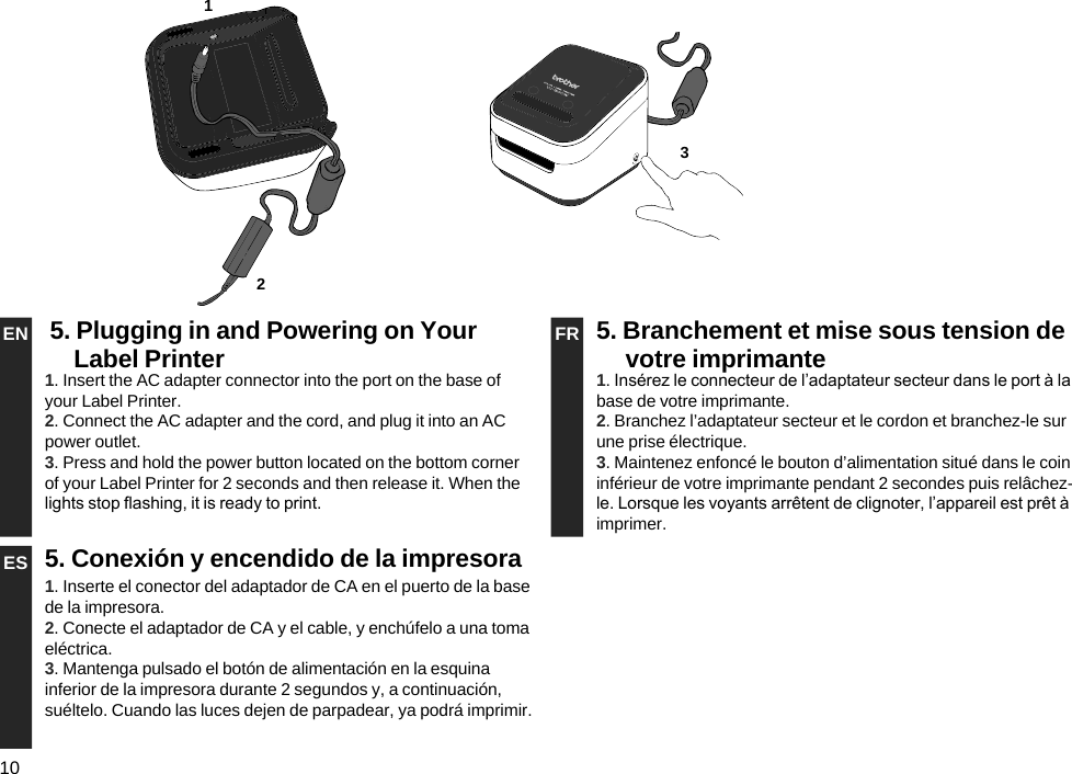 10EN 5. Plugging in and Powering on Your Label Printer FR 5. Branchement et mise sous tension de votre imprimante1. Insert the AC adapter connector into the port on the base of your Label Printer.2. Connect the AC adapter and the cord, and plug it into an AC power outlet.3. Press and hold the power button located on the bottom corner of your Label Printer for 2 seconds and then release it. When the lights stop ashing, it is ready to print.1. Insérez le connecteur de l’adaptateur secteur dans le port à la base de votre imprimante.2. Branchez l’adaptateur secteur et le cordon et branchez-le sur une prise électrique.3. Maintenez enfoncé le bouton d’alimentation situé dans le coin inférieur de votre imprimante pendant 2 secondes puis relâchez-le. Lorsque les voyants arrêtent de clignoter, l’appareil est prêt à imprimer.ES 5. Conexión y encendido de la impresora1. Inserte el conector del adaptador de CA en el puerto de la base de la impresora.2. Conecte el adaptador de CA y el cable, y enchúfelo a una toma eléctrica.3. Mantenga pulsado el botón de alimentación en la esquina inferior de la impresora durante 2 segundos y, a continuación, suéltelo. Cuando las luces dejen de parpadear, ya podrá imprimir.321