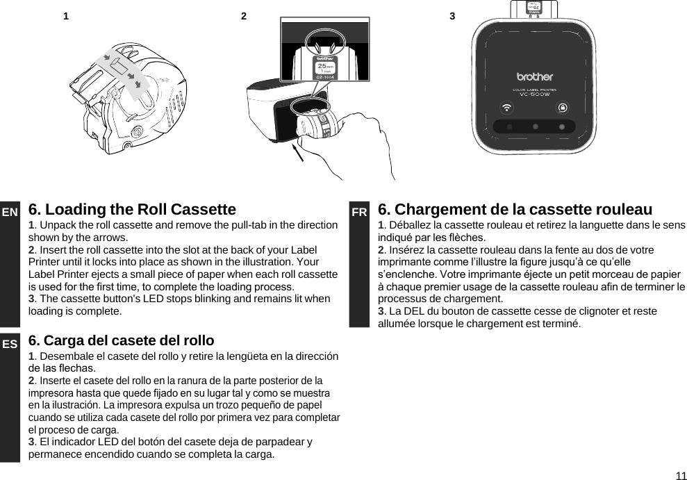 11EN 6. Loading the Roll Cassette FR 6. Chargement de la cassette rouleau1. Unpack the roll cassette and remove the pull-tab in the direction shown by the arrows.2. Insert the roll cassette into the slot at the back of your Label Printer until it locks into place as shown in the illustration. Your Label Printer ejects a small piece of paper when each roll cassette is used for the rst time, to complete the loading process.3. The cassette button&apos;s LED stops blinking and remains lit when loading is complete.1. Déballez la cassette rouleau et retirez la languette dans le sens indiqué par les èches.2. Insérez la cassette rouleau dans la fente au dos de votre imprimante comme l’illustre la gure jusqu’à ce qu’elle s’enclenche. Votre imprimante éjecte un petit morceau de papier à chaque premier usage de la cassette rouleau an de terminer le processus de chargement.3. La DEL du bouton de cassette cesse de clignoter et reste allumée lorsque le chargement est terminé.ES 6. Carga del casete del rollo1. Desembale el casete del rollo y retire la lengüeta en la dirección de las echas.2. Inserte el casete del rollo en la ranura de la parte posterior de la impresora hasta que quede jado en su lugar tal y como se muestra en la ilustración. La impresora expulsa un trozo pequeño de papel cuando se utiliza cada casete del rollo por primera vez para completar el proceso de carga.3. El indicador LED del botón del casete deja de parpadear y permanece encendido cuando se completa la carga.1 32