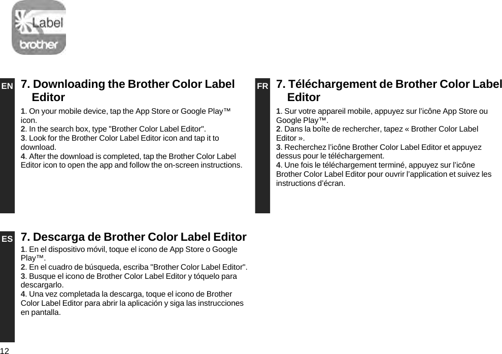 12EN 7. Downloading the Brother Color Label Editor FR 7. Téléchargement de Brother Color Label Editor1. On your mobile device, tap the App Store or Google Play™ icon.2. In the search box, type &quot;Brother Color Label Editor&quot;.3. Look for the Brother Color Label Editor icon and tap it to download.4. After the download is completed, tap the Brother Color Label Editor icon to open the app and follow the on-screen instructions.1. Sur votre appareil mobile, appuyez sur l’icône App Store ou Google Play™.2. Dans la boîte de rechercher, tapez « Brother Color Label Editor ».3. Recherchez l’icône Brother Color Label Editor et appuyez dessus pour le téléchargement.4. Une fois le téléchargement terminé, appuyez sur l’icône Brother Color Label Editor pour ouvrir l’application et suivez les instructions d’écran.ES 7. Descarga de Brother Color Label Editor1. En el dispositivo móvil, toque el icono de App Store o Google Play™.2. En el cuadro de búsqueda, escriba &quot;Brother Color Label Editor&quot;.3. Busque el icono de Brother Color Label Editor y tóquelo para descargarlo.4. Una vez completada la descarga, toque el icono de Brother Color Label Editor para abrir la aplicación y siga las instrucciones en pantalla.