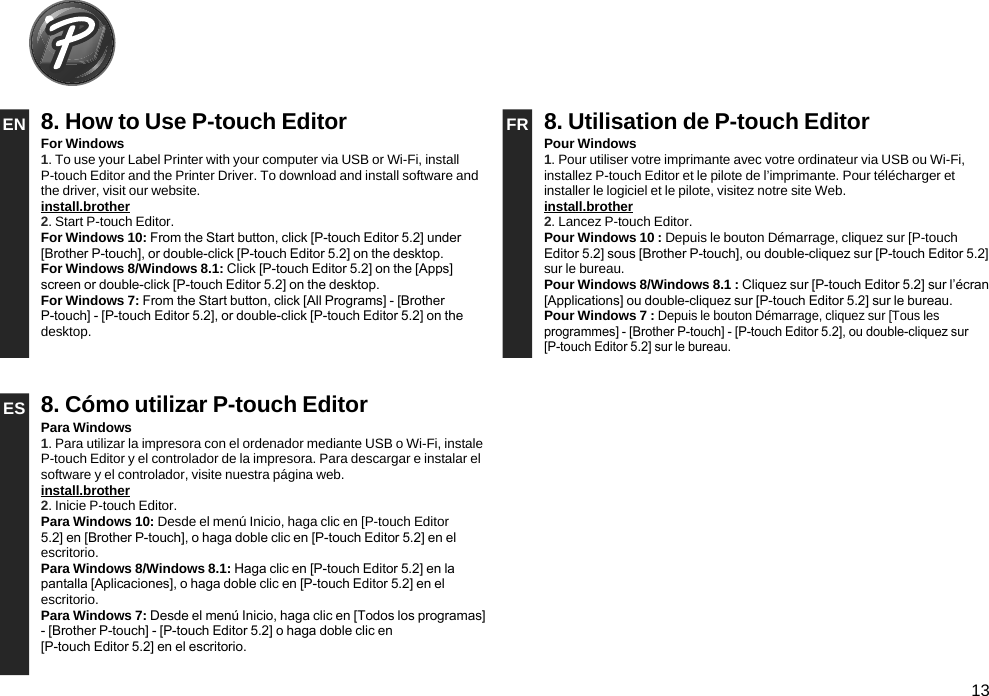 13EN 8. How to Use P-touch Editor FR 8. Utilisation de P-touch EditorFor Windows1. To use your Label Printer with your computer via USB or Wi-Fi, install P-touch Editor and the Printer Driver. To download and install software and the driver, visit our website.install.brother 2. Start P-touch Editor.For Windows 10: From the Start button, click [P-touch Editor 5.2] under [Brother P-touch], or double-click [P-touch Editor 5.2] on the desktop.For Windows 8/Windows 8.1: Click [P-touch Editor 5.2] on the [Apps] screen or double-click [P-touch Editor 5.2] on the desktop.For Windows 7: From the Start button, click [All Programs] - [Brother P-touch] - [P-touch Editor 5.2], or double-click [P-touch Editor 5.2] on the desktop.Pour Windows1. Pour utiliser votre imprimante avec votre ordinateur via USB ou Wi-Fi, installez P-touch Editor et le pilote de l’imprimante. Pour télécharger et installer le logiciel et le pilote, visitez notre site Web.install.brother 2. Lancez P-touch Editor.Pour Windows 10 : Depuis le bouton Démarrage, cliquez sur [P-touch Editor 5.2] sous [Brother P-touch], ou double-cliquez sur [P-touch Editor 5.2] sur le bureau.Pour Windows 8/Windows 8.1 : Cliquez sur [P-touch Editor 5.2] sur l’écran [Applications] ou double-cliquez sur [P-touch Editor 5.2] sur le bureau.Pour Windows 7 : Depuis le bouton Démarrage, cliquez sur [Tous les programmes] - [Brother P-touch] - [P-touch Editor 5.2], ou double-cliquez sur [P-touch Editor 5.2] sur le bureau.ES 8. Cómo utilizar P-touch EditorPara Windows1. Para utilizar la impresora con el ordenador mediante USB o Wi-Fi, instale P-touch Editor y el controlador de la impresora. Para descargar e instalar el software y el controlador, visite nuestra página web.install.brother 2. Inicie P-touch Editor.Para Windows 10: Desde el menú Inicio, haga clic en [P-touch Editor 5.2] en [Brother P-touch], o haga doble clic en [P-touch Editor 5.2] en el escritorio.Para Windows 8/Windows 8.1: Haga clic en [P-touch Editor 5.2] en la pantalla [Aplicaciones], o haga doble clic en [P-touch Editor 5.2] en el escritorio.Para Windows 7: Desde el menú Inicio, haga clic en [Todos los programas] - [Brother P-touch] - [P-touch Editor 5.2] o haga doble clic en  [P-touch Editor 5.2] en el escritorio.