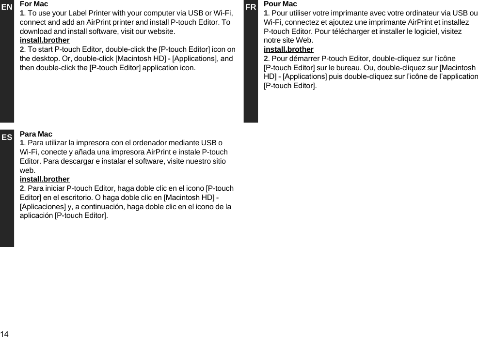 14EN For Mac1. To use your Label Printer with your computer via USB or Wi-Fi, connect and add an AirPrint printer and install P-touch Editor. To download and install software, visit our website.install.brother 2. To start P-touch Editor, double-click the [P-touch Editor] icon on the desktop. Or, double-click [Macintosh HD] - [Applications], and then double-click the [P-touch Editor] application icon.FR Pour Mac1. Pour utiliser votre imprimante avec votre ordinateur via USB ou Wi-Fi, connectez et ajoutez une imprimante AirPrint et installez P-touch Editor. Pour télécharger et installer le logiciel, visitez notre site Web.install.brother2. Pour démarrer P-touch Editor, double-cliquez sur l’icône [P-touch Editor] sur le bureau. Ou, double-cliquez sur [Macintosh HD] - [Applications] puis double-cliquez sur l’icône de l’application [P-touch Editor].ES Para Mac1. Para utilizar la impresora con el ordenador mediante USB o Wi-Fi, conecte y añada una impresora AirPrint e instale P-touch Editor. Para descargar e instalar el software, visite nuestro sitio web.install.brother2. Para iniciar P-touch Editor, haga doble clic en el icono [P-touch Editor] en el escritorio. O haga doble clic en [Macintosh HD] - [Aplicaciones] y, a continuación, haga doble clic en el icono de la aplicación [P-touch Editor].