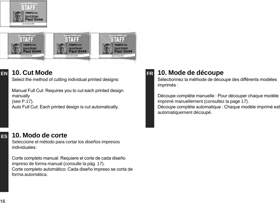 16EN 10. Cut Mode FR 10. Mode de découpeSelect the method of cutting individual printed designs:Manual Full Cut: Requires you to cut each printed design manually  (see P.17).Auto Full Cut: Each printed design is cut automatically.Sélectionnez la méthode de découpe des différents modèles imprimés : Découpe complète manuelle : Pour découper chaque modèle imprimé manuellement (consultez la page 17).Découpe complète automatique : Chaque modèle imprimé est automatiquement découpé.ES 10. Modo de corteSeleccione el método para cortar los diseños impresos individuales:Corte completo manual: Requiere el corte de cada diseño impreso de forma manual (consulte la pág. 17).Corte completo automático: Cada diseño impreso se corta de forma automática.