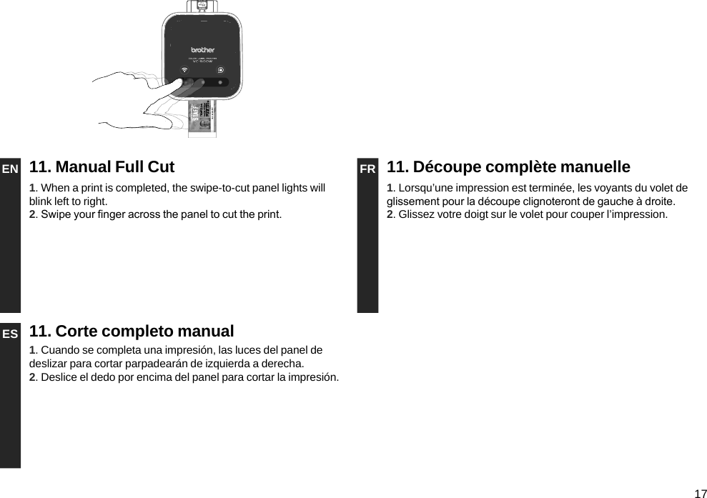 17EN 11. Manual Full Cut FR 11. Découpe complète manuelle1. When a print is completed, the swipe-to-cut panel lights will blink left to right.2. Swipe your nger across the panel to cut the print.1. Lorsqu’une impression est terminée, les voyants du volet de glissement pour la découpe clignoteront de gauche à droite.2. Glissez votre doigt sur le volet pour couper l’impression.ES 11. Corte completo manual1. Cuando se completa una impresión, las luces del panel de deslizar para cortar parpadearán de izquierda a derecha.2. Deslice el dedo por encima del panel para cortar la impresión.