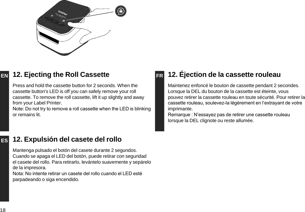 18EN 12. Ejecting the Roll Cassette FR 12. Éjection de la cassette rouleauPress and hold the cassette button for 2 seconds. When the cassette button&apos;s LED is off you can safely remove your roll cassette. To remove the roll cassette, lift it up slightly and away from your Label Printer. Note: Do not try to remove a roll cassette when the LED is blinking or remains lit.Maintenez enfoncé le bouton de cassette pendant 2 secondes. Lorsque la DEL du bouton de la cassette est éteinte, vous pouvez retirer la cassette rouleau en toute sécurité. Pour retirer la cassette rouleau, soulevez-la légèrement en l’extrayant de votre imprimante.Remarque : N’essayez pas de retirer une cassette rouleau lorsque la DEL clignote ou reste allumée.ES 12. Expulsión del casete del rolloMantenga pulsado el botón del casete durante 2 segundos. Cuando se apaga el LED del botón, puede retirar con seguridad el casete del rollo. Para retirarlo, levántelo suavemente y sepárelo de la impresora. Nota: No intente retirar un casete del rollo cuando el LED esté parpadeando o siga encendido.