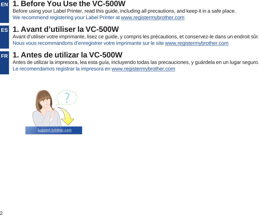 2EN 1. Before You Use the VC-500WBefore using your Label Printer, read this guide, including all precautions, and keep it in a safe place.We recommend registering your Label Printer at www.registermybrother.comES 1. Avant d’utiliser la VC-500WAvant d’utiliser votre imprimante, lisez ce guide, y compris les précautions, et conservez-le dans un endroit sûr.Nous vous recommandons d’enregistrer votre imprimante sur le site www.registermybrother.comFR 1. Antes de utilizar la VC-500WAntes de utilizar la impresora, lea esta guía, incluyendo todas las precauciones, y guárdela en un lugar seguro.Le recomendamos registrar la impresora en www.registermybrother.comsupport.brother.com