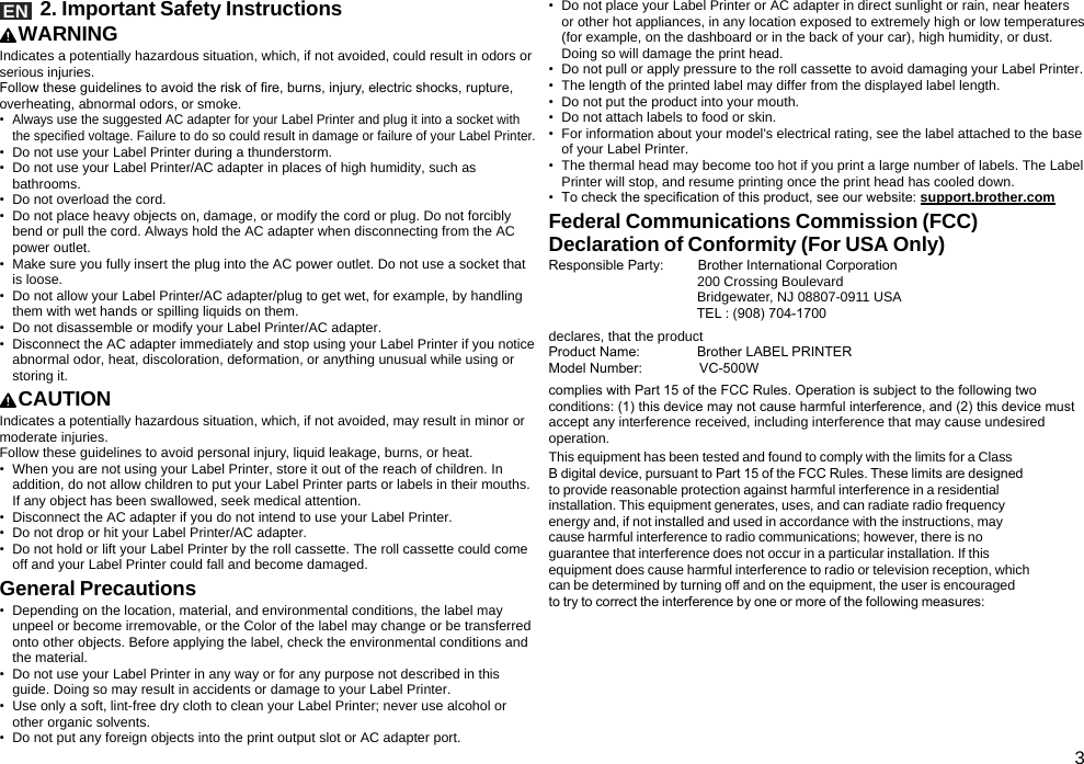 3EN   2. Important Safety InstructionsWARNINGIndicates a potentially hazardous situation, which, if not avoided, could result in odors or serious injuries.Follow these guidelines to avoid the risk of re, burns, injury, electric shocks, rupture, overheating, abnormal odors, or smoke.•  Always use the suggested AC adapter for your Label Printer and plug it into a socket with the specified voltage. Failure to do so could result in damage or failure of your Label Printer.•  Do not use your Label Printer during a thunderstorm.•  Do not use your Label Printer/AC adapter in places of high humidity, such as bathrooms.•  Do not overload the cord.•  Do not place heavy objects on, damage, or modify the cord or plug. Do not forcibly bend or pull the cord. Always hold the AC adapter when disconnecting from the AC power outlet.•  Make sure you fully insert the plug into the AC power outlet. Do not use a socket that is loose.•  Do not allow your Label Printer/AC adapter/plug to get wet, for example, by handling them with wet hands or spilling liquids on them.•  Do not disassemble or modify your Label Printer/AC adapter.•  Disconnect the AC adapter immediately and stop using your Label Printer if you notice abnormal odor, heat, discoloration, deformation, or anything unusual while using or storing it.CAUTIONIndicates a potentially hazardous situation, which, if not avoided, may result in minor or moderate injuries.Follow these guidelines to avoid personal injury, liquid leakage, burns, or heat.•  When you are not using your Label Printer, store it out of the reach of children. In addition, do not allow children to put your Label Printer parts or labels in their mouths. If any object has been swallowed, seek medical attention.•  Disconnect the AC adapter if you do not intend to use your Label Printer.•  Do not drop or hit your Label Printer/AC adapter.•  Do not hold or lift your Label Printer by the roll cassette. The roll cassette could come off and your Label Printer could fall and become damaged. General Precautions•  Depending on the location, material, and environmental conditions, the label may unpeel or become irremovable, or the Color of the label may change or be transferred onto other objects. Before applying the label, check the environmental conditions and the material.•  Do not use your Label Printer in any way or for any purpose not described in this guide. Doing so may result in accidents or damage to your Label Printer.•  Use only a soft, lint-free dry cloth to clean your Label Printer; never use alcohol or other organic solvents.•  Do not put any foreign objects into the print output slot or AC adapter port.•  Do not place your Label Printer or AC adapter in direct sunlight or rain, near heaters or other hot appliances, in any location exposed to extremely high or low temperatures (for example, on the dashboard or in the back of your car), high humidity, or dust. Doing so will damage the print head.•  Do not pull or apply pressure to the roll cassette to avoid damaging your Label Printer.•  The length of the printed label may differ from the displayed label length.•  Do not put the product into your mouth.•  Do not attach labels to food or skin.•  For information about your model&apos;s electrical rating, see the label attached to the base of your Label Printer.•  The thermal head may become too hot if you print a large number of labels. The Label Printer will stop, and resume printing once the print head has cooled down.•  To check the specication of this product, see our website: support.brother.comFederal Communications Commission (FCC) Declaration of Conformity (For USA Only)Responsible Party:         Brother International Corporation                                       200 Crossing Boulevard                                       Bridgewater, NJ 08807-0911 USA                                       TEL : (908) 704-1700declares, that the productProduct Name:               Brother LABEL PRINTERModel Number:               VC-500Wcomplies with Part 15 of the FCC Rules. Operation is subject to the following two conditions: (1) this device may not cause harmful interference, and (2) this device must accept any interference received, including interference that may cause undesired operation.This equipment has been tested and found to comply with the limits for a Class B digital device, pursuant to Part 15 of the FCC Rules. These limits are designed to provide reasonable protection against harmful interference in a residential installation. This equipment generates, uses, and can radiate radio frequency energy and, if not installed and used in accordance with the instructions, may cause harmful interference to radio communications; however, there is no guarantee that interference does not occur in a particular installation. If this equipment does cause harmful interference to radio or television reception, which can be determined by turning off and on the equipment, the user is encouraged to try to correct the interference by one or more of the following measures: