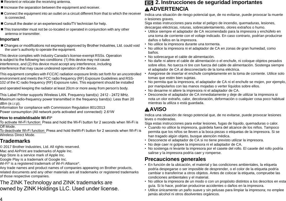 4 Reorient or relocate the receiving antenna. Increase the separation between the equipment and receiver. Connect the equipment into an outlet on a circuit different from that to which the receiver  is connected. Consult the dealer or an experienced radio/TV technician for help. This transmitter must not be co-located or operated in conjunction with any other  antenna or transmitter.Important Changes or modications not expressly approved by Brother Industries, Ltd. could void  the user’s authority to operate the equipment.This device complies with Industry Canada’s license-exempt RSSs. Operation is subject to the following two conditions: (1) this device may not cause interference, and (2) this device must accept any interference, including interference that may cause undesired operation of the device.This equipment complies with FCC/IC radiation exposure limits set forth for an uncontrolled environment and meets the FCC radio frequency (RF) Exposure Guidelines and RSS-102 of the IC radio frequency (RF) Exposure rules. This equipment should be installed and operated keeping the radiator at least 20cm or more away from person&apos;s body.This Label Printer supports Wireless LAN. Frequency band(s): 2412 - 2472 MHz. Maximum radio-frequency power transmitted in the frequency band(s): Less than 20 dBm (e.i.r.p).Information for compliance with Commission Regulation 801/2013 Power consumption (All network ports activated and connected): 2.61WHow to enable/disable Wi-Fi®To activate Wi-Fi function: Press and hold the Wi-Fi button for 2 seconds when Wi-Fi is Off Mode. To deactivate Wi-Fi function: Press and hold theWi-Fi button for 2 seconds when Wi-Fi is Wireless Direct Mode.Trademarks© 2017 Brother Industries, Ltd. All rights reserved.Mac and AirPrint are trademarks of Apple Inc.App Store is a service mark of Apple Inc.Google Play is a trademark of Google Inc.Wi-Fi® is a registered trademark of Wi-Fi Alliance®.Any trade names and product names of companies appearing on Brother products, related documents and any other materials are all trademarks or registered trademarks of those respective companies.The ZINK Technology and ZINK trademarks are owned by ZINK Holdings LLC. Used under license.ES   2. Instrucciones de seguridad importantesADVERTENCIAIndica una situación de riesgo potencial que, de no evitarse, puede provocar la muerte o lesiones graves.Siga estas instrucciones para evitar el peligro de incendio, quemaduras, lesiones, descargas eléctricas, roturas, sobrecalentamiento, olores extraños o humo.•  Utilice siempre el adaptador de CA recomendado para la impresora y enchúfelo en una toma de corriente con el voltaje indicado. En caso contrario, podrían producirse daños o fallos en la impresora.•  No utilice la impresora durante una tormenta.•  No utilice la impresora ni el adaptador de CA en zonas de gran humedad, como baños.•  No sobrecargue el cable de alimentación.•  No dañe ni altere el cable de alimentación o el enchufe, ni coloque objetos pesados sobre ellos. No tuerza ni tire con fuerza del cable de alimentación. Sostenga siempre el adaptador de CA al desconectarlo de la toma eléctrica.•  Asegúrese de insertar el enchufe completamente en la toma de corriente. Utilice solo tomas que estén bien sujetas.•  No permita que la impresora, el adaptador de CA ni el enchufe se mojen, por ejemplo, por manipularlos con las manos mojadas o verter líquidos sobre ellos.•  No desarme ni altere la impresora ni el adaptador de CA.•  Desconecte el adaptador de CA inmediatamente y deje de utilizar la impresora si nota un olor extraño, calor, decoloración, deformación o cualquier cosa poco habitual mientras la utiliza o está guardada.AVISOIndica una situación de riesgo potencial que, de no evitarse, puede provocar lesiones leves o moderadas.Siga estas instrucciones para evitar lesiones, fugas de líquido, quemaduras o calor.•  Cuando no utilice la impresora, guárdela fuera del alcance de los niños. Tampoco permita que los niños se lleven a la boca piezas o etiquetas de la impresora. Si se han tragado algún objeto, busque atención médica.•  Desconecte el adaptador de CA si no tiene previsto utilizar la impresora.•  No deje caer ni golpee la impresora ni el adaptador de CA.•  No sostenga ni levante la impresora por el casete del rollo. El casete del rollo podría salirse y la impresora podría caer y romperse.Precauciones generales•  En función de la ubicación, el material y las condiciones ambientales, la etiqueta podría despegarse o ser imposible de desprender, o el color de la etiqueta podría cambiar o transferirse a otros objetos. Antes de colocar la etiqueta, compruebe las condiciones ambientales y el material.•  No utilice la impresora de un modo o con un propósito distintos a los descritos en esta guía. Si lo hace, podrían producirse accidentes o daños en la impresora.•  Utilice únicamente un paño suave y sin pelusas para limpiar la impresora; no emplee jamás alcohol ni otros disolventes orgánicos.