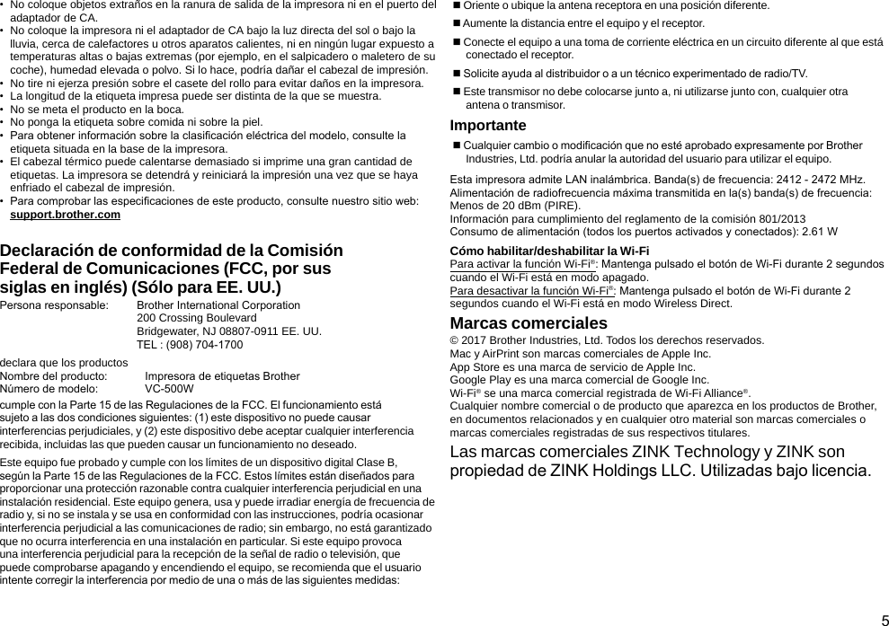 5•  No coloque objetos extraños en la ranura de salida de la impresora ni en el puerto del adaptador de CA.•  No coloque la impresora ni el adaptador de CA bajo la luz directa del sol o bajo la lluvia, cerca de calefactores u otros aparatos calientes, ni en ningún lugar expuesto a temperaturas altas o bajas extremas (por ejemplo, en el salpicadero o maletero de su coche), humedad elevada o polvo. Si lo hace, podría dañar el cabezal de impresión.•  No tire ni ejerza presión sobre el casete del rollo para evitar daños en la impresora.•  La longitud de la etiqueta impresa puede ser distinta de la que se muestra.•  No se meta el producto en la boca.•  No ponga la etiqueta sobre comida ni sobre la piel.•  Para obtener información sobre la clasicación eléctrica del modelo, consulte la etiqueta situada en la base de la impresora.•  El cabezal térmico puede calentarse demasiado si imprime una gran cantidad de etiquetas. La impresora se detendrá y reiniciará la impresión una vez que se haya enfriado el cabezal de impresión.•  Para comprobar las especicaciones de este producto, consulte nuestro sitio web:  support.brother.comDeclaración de conformidad de la Comisión Federal de Comunicaciones (FCC, por sus siglas en inglés) (Sólo para EE. UU.)Persona responsable:         Brother International Corporation                                            200 Crossing Boulevard                                            Bridgewater, NJ 08807-0911 EE. UU.                                            TEL : (908) 704-1700declara que los productosNombre del producto:            Impresora de etiquetas BrotherNúmero de modelo:               VC-500Wcumple con la Parte 15 de las Regulaciones de la FCC. El funcionamiento está sujeto a las dos condiciones siguientes: (1) este dispositivo no puede causar interferencias perjudiciales, y (2) este dispositivo debe aceptar cualquier interferencia recibida, incluidas las que pueden causar un funcionamiento no deseado.Este equipo fue probado y cumple con los límites de un dispositivo digital Clase B, según la Parte 15 de las Regulaciones de la FCC. Estos límites están diseñados para proporcionar una protección razonable contra cualquier interferencia perjudicial en una instalación residencial. Este equipo genera, usa y puede irradiar energía de frecuencia de radio y, si no se instala y se usa en conformidad con las instrucciones, podría ocasionar interferencia perjudicial a las comunicaciones de radio; sin embargo, no está garantizado que no ocurra interferencia en una instalación en particular. Si este equipo provoca una interferencia perjudicial para la recepción de la señal de radio o televisión, que puede comprobarse apagando y encendiendo el equipo, se recomienda que el usuario intente corregir la interferencia por medio de una o más de las siguientes medidas: Oriente o ubique la antena receptora en una posición diferente. Aumente la distancia entre el equipo y el receptor. Conecte el equipo a una toma de corriente eléctrica en un circuito diferente al que está  conectado el receptor. Solicite ayuda al distribuidor o a un técnico experimentado de radio/TV. Este transmisor no debe colocarse junto a, ni utilizarse junto con, cualquier otra  antena o transmisor.Importante Cualquier cambio o modicación que no esté aprobado expresamente por Brother Industries, Ltd. podría anular la autoridad del usuario para utilizar el equipo.Esta impresora admite LAN inalámbrica. Banda(s) de frecuencia: 2412 - 2472 MHz. Alimentación de radiofrecuencia máxima transmitida en la(s) banda(s) de frecuencia: Menos de 20 dBm (PIRE).Información para cumplimiento del reglamento de la comisión 801/2013 Consumo de alimentación (todos los puertos activados y conectados): 2.61 WCómo habilitar/deshabilitar la Wi-FiPara activar la función Wi-Fi®: Mantenga pulsado el botón de Wi-Fi durante 2 segundos cuando el Wi-Fi está en modo apagado. Para desactivar la función Wi-Fi®: Mantenga pulsado el botón de Wi-Fi durante 2 segundos cuando el Wi-Fi está en modo Wireless Direct.Marcas comerciales© 2017 Brother Industries, Ltd. Todos los derechos reservados.Mac y AirPrint son marcas comerciales de Apple Inc.App Store es una marca de servicio de Apple Inc.Google Play es una marca comercial de Google Inc.Wi-Fi® se una marca comercial registrada de Wi-Fi Alliance®.Cualquier nombre comercial o de producto que aparezca en los productos de Brother, en documentos relacionados y en cualquier otro material son marcas comerciales o marcas comerciales registradas de sus respectivos titulares.Las marcas comerciales ZINK Technology y ZINK son propiedad de ZINK Holdings LLC. Utilizadas bajo licencia.