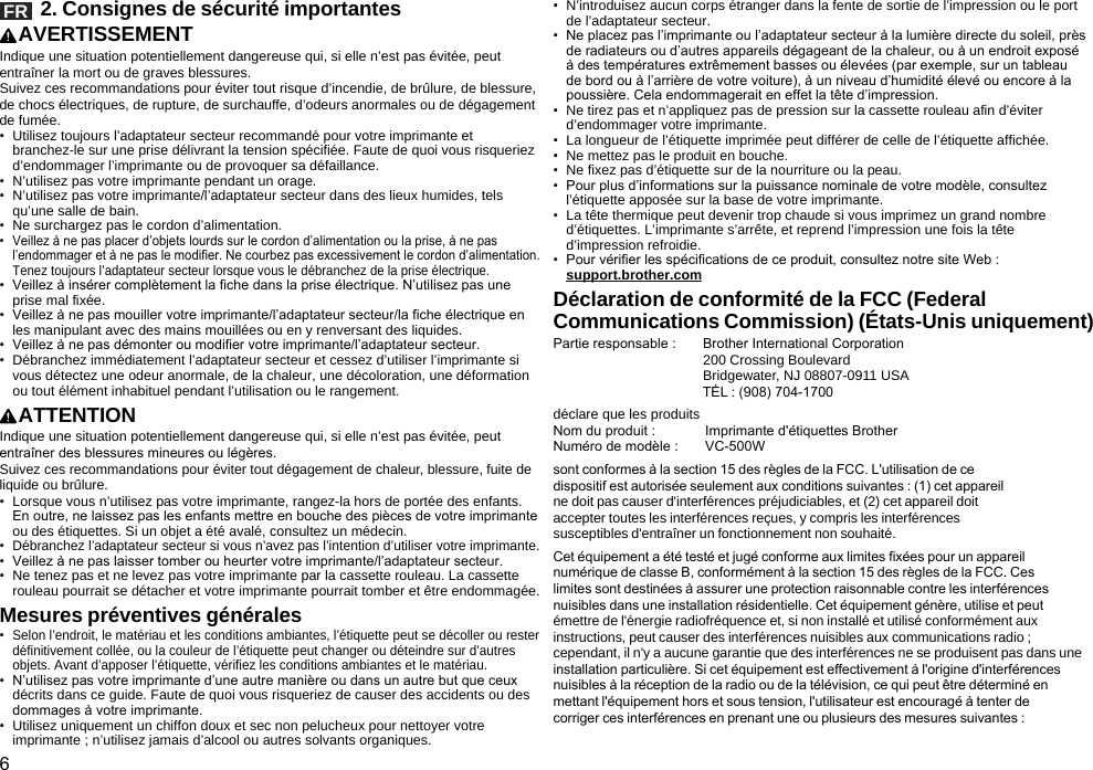 6FR   2. Consignes de sécurité importantesAVERTISSEMENTIndique une situation potentiellement dangereuse qui, si elle n’est pas évitée, peut entraîner la mort ou de graves blessures.Suivez ces recommandations pour éviter tout risque d’incendie, de brûlure, de blessure, de chocs électriques, de rupture, de surchauffe, d’odeurs anormales ou de dégagement de fumée.•  Utilisez toujours l’adaptateur secteur recommandé pour votre imprimante et branchez-le sur une prise délivrant la tension spécifiée. Faute de quoi vous risqueriez d’endommager l’imprimante ou de provoquer sa défaillance.•  N’utilisez pas votre imprimante pendant un orage.•  N’utilisez pas votre imprimante/l’adaptateur secteur dans des lieux humides, tels qu’une salle de bain.•  Ne surchargez pas le cordon d’alimentation.•  Veillez à ne pas placer d’objets lourds sur le cordon d’alimentation ou la prise, à ne pas l’endommager et à ne pas le modifier. Ne courbez pas excessivement le cordon d’alimentation. Tenez toujours l’adaptateur secteur lorsque vous le débranchez de la prise électrique.•  Veillez à insérer complètement la fiche dans la prise électrique. N’utilisez pas une prise mal fixée.•  Veillez à ne pas mouiller votre imprimante/l’adaptateur secteur/la fiche électrique en les manipulant avec des mains mouillées ou en y renversant des liquides.•  Veillez à ne pas démonter ou modifier votre imprimante/l’adaptateur secteur.•  Débranchez immédiatement l’adaptateur secteur et cessez d’utiliser l’imprimante si vous détectez une odeur anormale, de la chaleur, une décoloration, une déformation ou tout élément inhabituel pendant l’utilisation ou le rangement.ATTENTIONIndique une situation potentiellement dangereuse qui, si elle n’est pas évitée, peut entraîner des blessures mineures ou légères.Suivez ces recommandations pour éviter tout dégagement de chaleur, blessure, fuite de liquide ou brûlure.•  Lorsque vous n’utilisez pas votre imprimante, rangez-la hors de portée des enfants. En outre, ne laissez pas les enfants mettre en bouche des pièces de votre imprimante ou des étiquettes. Si un objet a été avalé, consultez un médecin.•  Débranchez l’adaptateur secteur si vous n’avez pas l’intention d’utiliser votre imprimante.•  Veillez à ne pas laisser tomber ou heurter votre imprimante/l’adaptateur secteur.•  Ne tenez pas et ne levez pas votre imprimante par la cassette rouleau. La cassette rouleau pourrait se détacher et votre imprimante pourrait tomber et être endommagée.Mesures préventives générales•  Selon l’endroit, le matériau et les conditions ambiantes, l’étiquette peut se décoller ou rester définitivement collée, ou la couleur de l’étiquette peut changer ou déteindre sur d’autres objets. Avant d’apposer l’étiquette, vérifiez les conditions ambiantes et le matériau.•  N’utilisez pas votre imprimante d’une autre manière ou dans un autre but que ceux décrits dans ce guide. Faute de quoi vous risqueriez de causer des accidents ou des dommages à votre imprimante.•  Utilisez uniquement un chiffon doux et sec non pelucheux pour nettoyer votre imprimante ; n’utilisez jamais d’alcool ou autres solvants organiques.•  N’introduisez aucun corps étranger dans la fente de sortie de l’impression ou le port de l’adaptateur secteur.•  Ne placez pas l’imprimante ou l’adaptateur secteur à la lumière directe du soleil, près de radiateurs ou d’autres appareils dégageant de la chaleur, ou à un endroit exposé à des températures extrêmement basses ou élevées (par exemple, sur un tableau de bord ou à l’arrière de votre voiture), à un niveau d’humidité élevé ou encore à la poussière. Cela endommagerait en effet la tête d’impression.•  Ne tirez pas et n’appliquez pas de pression sur la cassette rouleau afin d’éviter d’endommager votre imprimante.•  La longueur de l’étiquette imprimée peut différer de celle de l’étiquette affichée.•  Ne mettez pas le produit en bouche.•  Ne fixez pas d’étiquette sur de la nourriture ou la peau.•  Pour plus d’informations sur la puissance nominale de votre modèle, consultez l’étiquette apposée sur la base de votre imprimante.•  La tête thermique peut devenir trop chaude si vous imprimez un grand nombre d’étiquettes. L’imprimante s’arrête, et reprend l’impression une fois la tête d’impression refroidie.•  Pour vérier les spécications de ce produit, consultez notre site Web :  support.brother.comDéclaration de conformité de la FCC (Federal Communications Commission) (États-Unis uniquement)Partie responsable :       Brother International Corporation                                       200 Crossing Boulevard                                       Bridgewater, NJ 08807-0911 USA                                       TÉL : (908) 704-1700déclare que les produitsNom du produit :             Imprimante d&apos;étiquettes BrotherNuméro de modèle :       VC-500Wsont conformes à la section 15 des règles de la FCC. L&apos;utilisation de ce dispositif est autorisée seulement aux conditions suivantes : (1) cet appareil ne doit pas causer d&apos;interférences préjudiciables, et (2) cet appareil doit accepter toutes les interférences reçues, y compris les interférences susceptibles d&apos;entraîner un fonctionnement non souhaité.Cet équipement a été testé et jugé conforme aux limites xées pour un appareil numérique de classe B, conformément à la section 15 des règles de la FCC. Ces limites sont destinées à assurer une protection raisonnable contre les interférences nuisibles dans une installation résidentielle. Cet équipement génère, utilise et peut émettre de l&apos;énergie radiofréquence et, si non installé et utilisé conformément aux instructions, peut causer des interférences nuisibles aux communications radio ; cependant, il n&apos;y a aucune garantie que des interférences ne se produisent pas dans une installation particulière. Si cet équipement est effectivement à l&apos;origine d&apos;interférences nuisibles à la réception de la radio ou de la télévision, ce qui peut être déterminé en mettant l&apos;équipement hors et sous tension, l&apos;utilisateur est encouragé à tenter de corriger ces interférences en prenant une ou plusieurs des mesures suivantes :