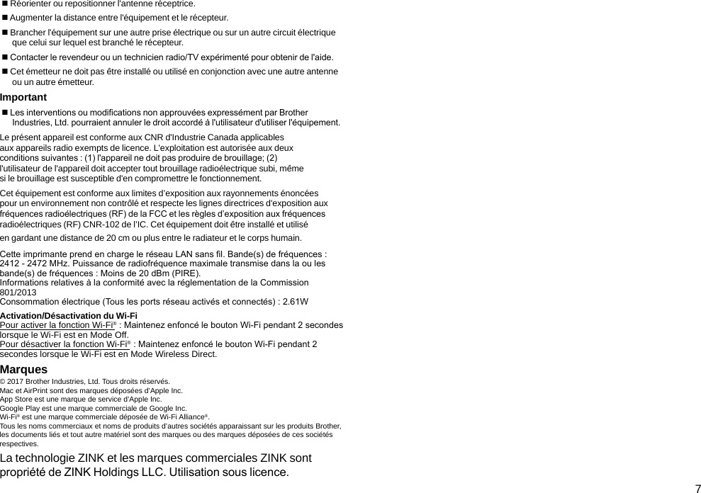 7 Réorienter ou repositionner l&apos;antenne réceptrice. Augmenter la distance entre l&apos;équipement et le récepteur. Brancher l&apos;équipement sur une autre prise électrique ou sur un autre circuit électrique  que celui sur lequel est branché le récepteur. Contacter le revendeur ou un technicien radio/TV expérimenté pour obtenir de l&apos;aide. Cet émetteur ne doit pas être installé ou utilisé en conjonction avec une autre antenne  ou un autre émetteur.Important Les interventions ou modications non approuvées expressément par Brother Industries, Ltd. pourraient annuler le droit accordé à l&apos;utilisateur d&apos;utiliser l&apos;équipement.Le présent appareil est conforme aux CNR d&apos;Industrie Canada applicables aux appareils radio exempts de licence. L&apos;exploitation est autorisée aux deux conditions suivantes : (1) l&apos;appareil ne doit pas produire de brouillage; (2) l&apos;utilisateur de l&apos;appareil doit accepter tout brouillage radioélectrique subi, même si le brouillage est susceptible d&apos;en compromettre le fonctionnement.Cet équipement est conforme aux limites d’exposition aux rayonnements énoncées pour un environnement non contrôlé et respecte les lignes directrices d&apos;exposition aux fréquences radioélectriques (RF) de la FCC et les règles d’exposition aux fréquences radioélectriques (RF) CNR-102 de l’IC. Cet équipement doit être installé et utilisé en gardant une distance de 20 cm ou plus entre le radiateur et le corps humain.Cette imprimante prend en charge le réseau LAN sans l. Bande(s) de fréquences : 2412 - 2472 MHz. Puissance de radiofréquence maximale transmise dans la ou les bande(s) de fréquences : Moins de 20 dBm (PIRE).Informations relatives à la conformité avec la réglementation de la Commission 801/2013 Consommation électrique (Tous les ports réseau activés et connectés) : 2.61WActivation/Désactivation du Wi-FiPour activer la fonction Wi-Fi® : Maintenez enfoncé le bouton Wi-Fi pendant 2 secondes lorsque le Wi-Fi est en Mode Off. Pour désactiver la fonction Wi-Fi® : Maintenez enfoncé le bouton Wi-Fi pendant 2 secondes lorsque le Wi-Fi est en Mode Wireless Direct.Marques© 2017 Brother Industries, Ltd. Tous droits réservés.Mac et AirPrint sont des marques déposées d’Apple Inc.App Store est une marque de service d’Apple Inc.Google Play est une marque commerciale de Google Inc.Wi-Fi® est une marque commerciale déposée de Wi-Fi Alliance®.Tous les noms commerciaux et noms de produits d’autres sociétés apparaissant sur les produits Brother, les documents liés et tout autre matériel sont des marques ou des marques déposées de ces sociétés respectives.La technologie ZINK et les marques commerciales ZINK sont propriété de ZINK Holdings LLC. Utilisation sous licence.