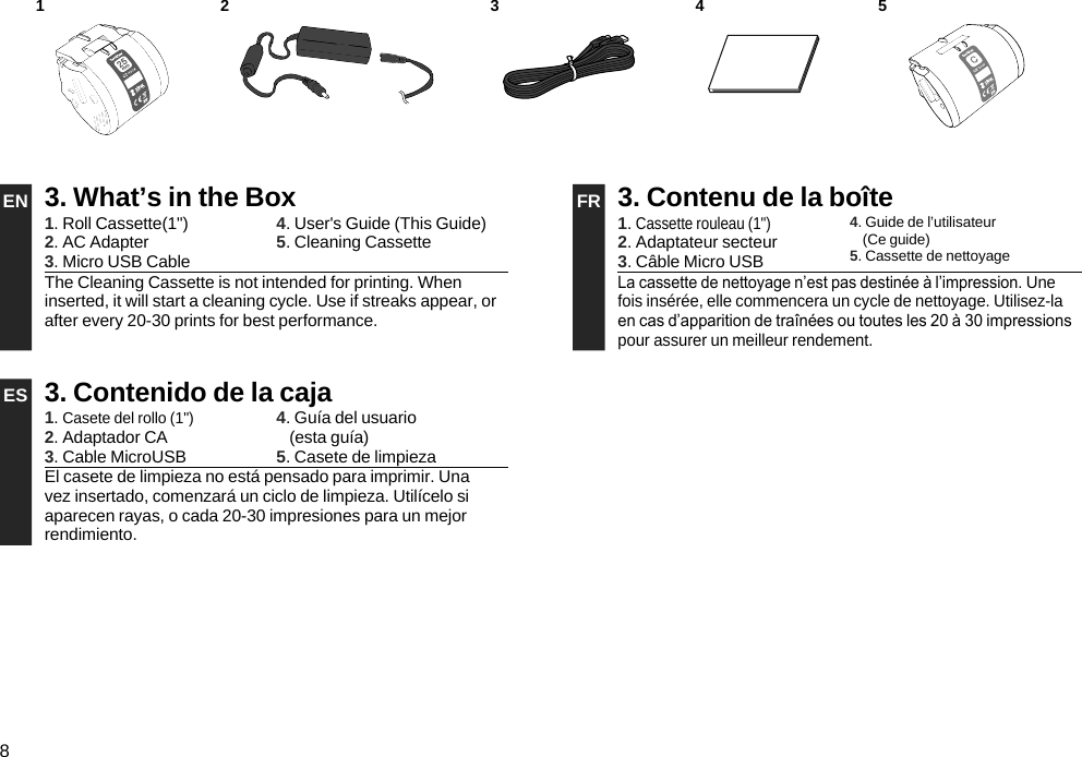 82 3 4 51EN 3. What’s in the Box FR 3. Contenu de la boîte1. Roll Cassette(1&quot;)2. AC Adapter3. Micro USB Cable4. User&apos;s Guide (This Guide)5. Cleaning Cassette 1. Cassette rouleau (1&quot;)2. Adaptateur secteur3. Câble Micro USB4. Guide de l’utilisateur  (Ce guide)5. Cassette de nettoyageThe Cleaning Cassette is not intended for printing. When inserted, it will start a cleaning cycle. Use if streaks appear, or after every 20-30 prints for best performance.La cassette de nettoyage n’est pas destinée à l’impression. Une fois insérée, elle commencera un cycle de nettoyage. Utilisez-la en cas d’apparition de traînées ou toutes les 20 à 30 impressions pour assurer un meilleur rendement.ES 3. Contenido de la caja1. Casete del rollo (1&quot;)2. Adaptador CA3. Cable MicroUSB4. Guía del usuario (esta guía)5. Casete de limpiezaEl casete de limpieza no está pensado para imprimir. Una vez insertado, comenzará un ciclo de limpieza. Utilícelo si aparecen rayas, o cada 20-30 impresiones para un mejor rendimiento.