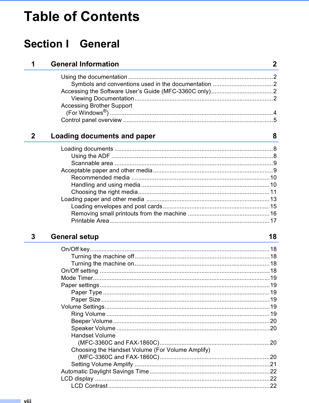 viiiTable of ContentsSection I General1 General Information 2Using the documentation .......................................................................................2Symbols and conventions used in the documentation ....................................2Accessing the Software User’s Guide (MFC-3360C only).....................................2Viewing Documentation...................................................................................2Accessing Brother Support (For Windows®) ..................................................................................................4Control panel overview ..........................................................................................52 Loading documents and paper 8Loading documents ...............................................................................................8Using the ADF .................................................................................................8Scannable area ...............................................................................................9Acceptable paper and other media........................................................................9Recommended media ...................................................................................10Handling and using media .............................................................................10Choosing the right media...............................................................................11Loading paper and other media ..........................................................................13Loading envelopes and post cards................................................................15Removing small printouts from the machine .................................................16Printable Area................................................................................................173 General setup 18On/Off key............................................................................................................18Turning the machine off.................................................................................18Turning the machine on.................................................................................18On/Off setting ......................................................................................................18Mode Timer..........................................................................................................19Paper settings......................................................................................................19Paper Type ....................................................................................................19Paper Size .....................................................................................................19Volume Settings...................................................................................................19Ring Volume ..................................................................................................19Beeper Volume..............................................................................................20Speaker Volume ............................................................................................20Handset Volume (MFC-3360C and FAX-1860C)..................................................................20Choosing the Handset Volume (For Volume Amplify) (MFC-3360C and FAX-1860C)..................................................................20Setting Volume Amplify .................................................................................21Automatic Daylight Savings Time........................................................................22LCD display .........................................................................................................22LCD Contrast.................................................................................................22