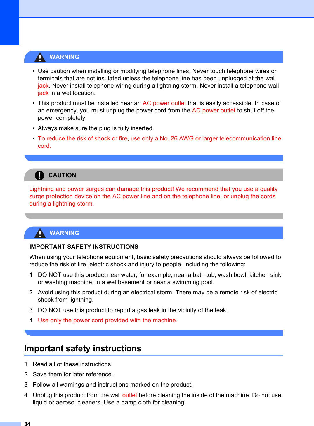 84WARNING • Use caution when installing or modifying telephone lines. Never touch telephone wires or terminals that are not insulated unless the telephone line has been unplugged at the wall jack. Never install telephone wiring during a lightning storm. Never install a telephone wall jack in a wet location.• This product must be installed near an AC power outlet that is easily accessible. In case of an emergency, you must unplug the power cord from the AC power outlet to shut off the power completely.• Always make sure the plug is fully inserted.•To reduce the risk of shock or fire, use only a No. 26 AWG or larger telecommunication line cord. CAUTION Lightning and power surges can damage this product! We recommend that you use a quality surge protection device on the AC power line and on the telephone line, or unplug the cords during a lightning storm. WARNING IMPORTANT SAFETY INSTRUCTIONS When using your telephone equipment, basic safety precautions should always be followed to reduce the risk of fire, electric shock and injury to people, including the following:1 DO NOT use this product near water, for example, near a bath tub, wash bowl, kitchen sink or washing machine, in a wet basement or near a swimming pool.2 Avoid using this product during an electrical storm. There may be a remote risk of electric shock from lightning. 3 DO NOT use this product to report a gas leak in the vicinity of the leak.4Use only the power cord provided with the machine. Important safety instructions A1 Read all of these instructions.2 Save them for later reference.3 Follow all warnings and instructions marked on the product.4 Unplug this product from the wall outlet before cleaning the inside of the machine. Do not use liquid or aerosol cleaners. Use a damp cloth for cleaning.