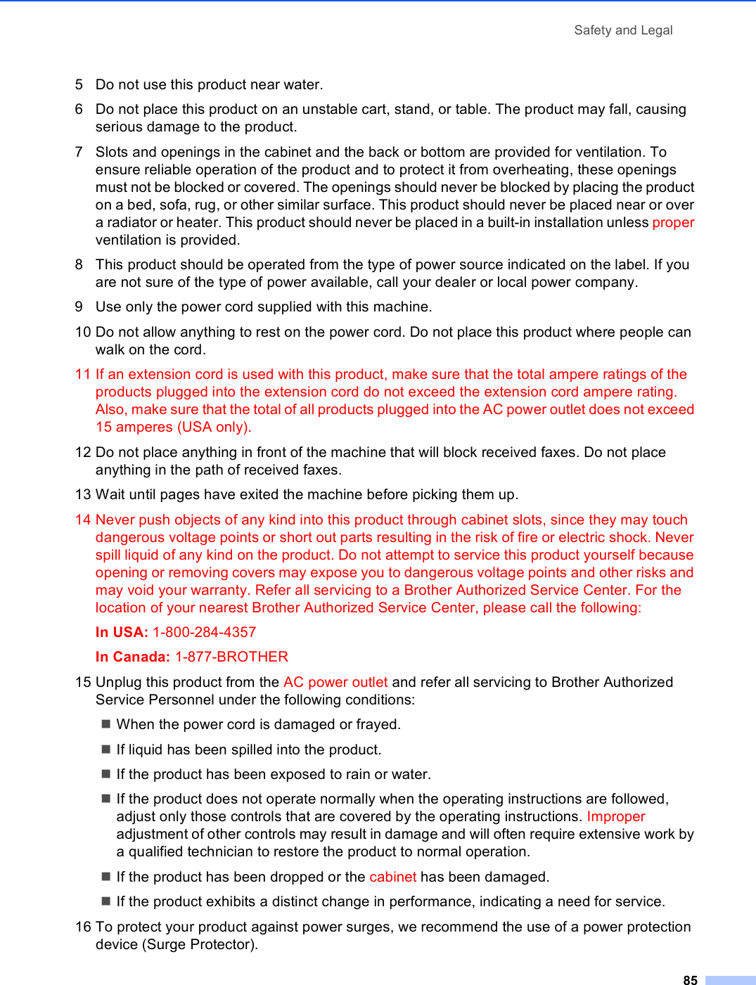 Safety and Legal855 Do not use this product near water.6 Do not place this product on an unstable cart, stand, or table. The product may fall, causing serious damage to the product.7 Slots and openings in the cabinet and the back or bottom are provided for ventilation. To ensure reliable operation of the product and to protect it from overheating, these openings must not be blocked or covered. The openings should never be blocked by placing the product on a bed, sofa, rug, or other similar surface. This product should never be placed near or over a radiator or heater. This product should never be placed in a built-in installation unless proper ventilation is provided.8 This product should be operated from the type of power source indicated on the label. If you are not sure of the type of power available, call your dealer or local power company.9 Use only the power cord supplied with this machine.10 Do not allow anything to rest on the power cord. Do not place this product where people can walk on the cord.11 If an extension cord is used with this product, make sure that the total ampere ratings of the products plugged into the extension cord do not exceed the extension cord ampere rating. Also, make sure that the total of all products plugged into the AC power outlet does not exceed 15 amperes (USA only).12 Do not place anything in front of the machine that will block received faxes. Do not place anything in the path of received faxes.13 Wait until pages have exited the machine before picking them up.14 Never push objects of any kind into this product through cabinet slots, since they may touch dangerous voltage points or short out parts resulting in the risk of fire or electric shock. Never spill liquid of any kind on the product. Do not attempt to service this product yourself because opening or removing covers may expose you to dangerous voltage points and other risks and may void your warranty. Refer all servicing to a Brother Authorized Service Center. For the location of your nearest Brother Authorized Service Center, please call the following:In USA: 1-800-284-4357 In Canada: 1-877-BROTHER15 Unplug this product from the AC power outlet and refer all servicing to Brother Authorized Service Personnel under the following conditions: When the power cord is damaged or frayed.If liquid has been spilled into the product.If the product has been exposed to rain or water.If the product does not operate normally when the operating instructions are followed, adjust only those controls that are covered by the operating instructions. Improper adjustment of other controls may result in damage and will often require extensive work by a qualified technician to restore the product to normal operation.If the product has been dropped or the cabinet has been damaged.If the product exhibits a distinct change in performance, indicating a need for service.16 To protect your product against power surges, we recommend the use of a power protection device (Surge Protector).