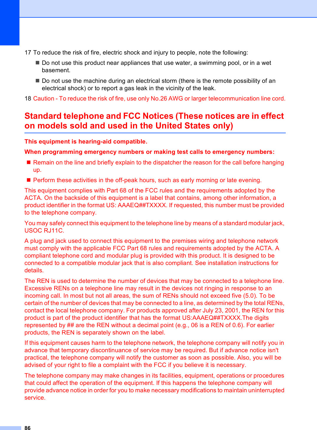 8617 To reduce the risk of fire, electric shock and injury to people, note the following:Do not use this product near appliances that use water, a swimming pool, or in a wet basement.Do not use the machine during an electrical storm (there is the remote possibility of an electrical shock) or to report a gas leak in the vicinity of the leak.18 Caution - To reduce the risk of fire, use only No.26 AWG or larger telecommunication line cord.Standard telephone and FCC Notices (These notices are in effect on models sold and used in the United States only) AThis equipment is hearing-aid compatible. When programming emergency numbers or making test calls to emergency numbers:Remain on the line and briefly explain to the dispatcher the reason for the call before hanging up.Perform these activities in the off-peak hours, such as early morning or late evening.This equipment complies with Part 68 of the FCC rules and the requirements adopted by the ACTA. On the backside of this equipment is a label that contains, among other information, a product identifier in the format US: AAAEQ##TXXXX. If requested, this number must be provided to the telephone company.You may safely connect this equipment to the telephone line by means of a standard modular jack, USOC RJ11C.A plug and jack used to connect this equipment to the premises wiring and telephone network must comply with the applicable FCC Part 68 rules and requirements adopted by the ACTA. A compliant telephone cord and modular plug is provided with this product. It is designed to be connected to a compatible modular jack that is also compliant. See installation instructions for details.The REN is used to determine the number of devices that may be connected to a telephone line. Excessive RENs on a telephone line may result in the devices not ringing in response to an incoming call. In most but not all areas, the sum of RENs should not exceed five (5.0). To be certain of the number of devices that may be connected to a line, as determined by the total RENs, contact the local telephone company. For products approved after July 23, 2001, the REN for this product is part of the product identifier that has the format US:AAAEQ##TXXXX.The digits represented by ## are the REN without a decimal point (e.g., 06 is a REN of 0.6). For earlier products, the REN is separately shown on the label.If this equipment causes harm to the telephone network, the telephone company will notify you in advance that temporary discontinuance of service may be required. But if advance notice isn&apos;t practical, the telephone company will notify the customer as soon as possible. Also, you will be advised of your right to file a complaint with the FCC if you believe it is necessary.The telephone company may make changes in its facilities, equipment, operations or procedures that could affect the operation of the equipment. If this happens the telephone company will provide advance notice in order for you to make necessary modifications to maintain uninterrupted service.