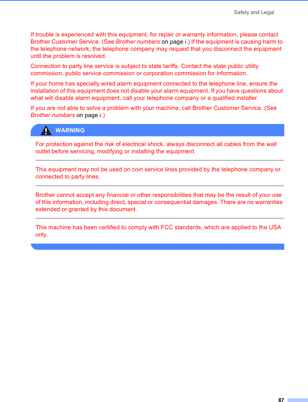 Safety and Legal87If trouble is experienced with this equipment, for repair or warranty information, please contact Brother Customer Service. (See Brother numbers on page i.) If the equipment is causing harm to the telephone network, the telephone company may request that you disconnect the equipment until the problem is resolved.Connection to party line service is subject to state tariffs. Contact the state public utility commission, public service commission or corporation commission for information.If your home has specially wired alarm equipment connected to the telephone line, ensure the installation of this equipment does not disable your alarm equipment. If you have questions about what will disable alarm equipment, call your telephone company or a qualified installer.If you are not able to solve a problem with your machine, call Brother Customer Service. (See Brother numbers on page i.)WARNING For protection against the risk of electrical shock, always disconnect all cables from the wall outlet before servicing, modifying or installing the equipment.  This equipment may not be used on coin service lines provided by the telephone company or connected to party lines.  Brother cannot accept any financial or other responsibilities that may be the result of your use of this information, including direct, special or consequential damages. There are no warranties extended or granted by this document.  This machine has been certified to comply with FCC standards, which are applied to the USA only. 
