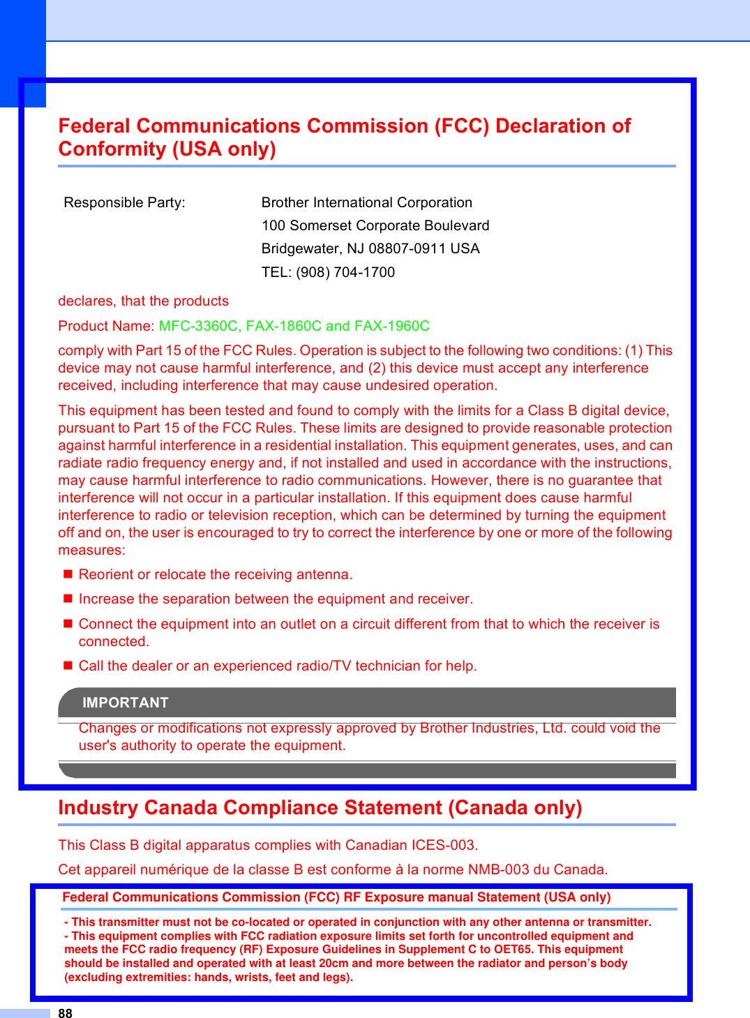 88Federal Communications Commission (FCC) Declaration of Conformity (USA only) Adeclares, that the productsProduct Name: MFC-3360C, FAX-1860C and FAX-1960Ccomply with Part 15 of the FCC Rules. Operation is subject to the following two conditions: (1) This device may not cause harmful interference, and (2) this device must accept any interference received, including interference that may cause undesired operation.This equipment has been tested and found to comply with the limits for a Class B digital device, pursuant to Part 15 of the FCC Rules. These limits are designed to provide reasonable protection against harmful interference in a residential installation. This equipment generates, uses, and can radiate radio frequency energy and, if not installed and used in accordance with the instructions, may cause harmful interference to radio communications. However, there is no guarantee that interference will not occur in a particular installation. If this equipment does cause harmful interference to radio or television reception, which can be determined by turning the equipment off and on, the user is encouraged to try to correct the interference by one or more of the following measures: Reorient or relocate the receiving antenna.Increase the separation between the equipment and receiver. Connect the equipment into an outlet on a circuit different from that to which the receiver is connected. Call the dealer or an experienced radio/TV technician for help. IMPORTANTChanges or modifications not expressly approved by Brother Industries, Ltd. could void the user&apos;s authority to operate the equipment.Industry Canada Compliance Statement (Canada only) AThis Class B digital apparatus complies with Canadian ICES-003. Cet appareil numérique de la classe B est conforme à la norme NMB-003 du Canada.Responsible Party: Brother International Corporation100 Somerset Corporate BoulevardBridgewater, NJ 08807-0911 USATEL: (908) 704-1700Federal Communications Commission (FCC) RF Exposure manual Statement (USA only)- This transmitter must not be co-located or operated in conjunction with any other antenna or transmitter.- This equipment complies with FCC radiation exposure limits set forth for uncontrolled equipment and meets the FCC radio frequency (RF) Exposure Guidelines in Supplement C to OET65. This equipment should be installed and operated with at least 20cm and more between the radiator and person’s body (excluding extremities: hands, wrists, feet and legs). 