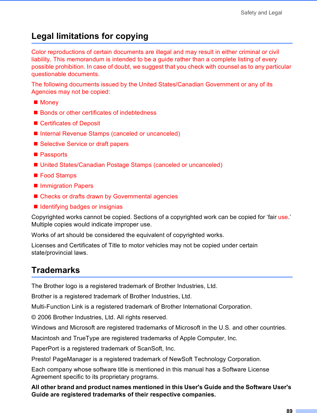 Safety and Legal89Legal limitations for copying AColor reproductions of certain documents are illegal and may result in either criminal or civil liability. This memorandum is intended to be a guide rather than a complete listing of every possible prohibition. In case of doubt, we suggest that you check with counsel as to any particular questionable documents.The following documents issued by the United States/Canadian Government or any of its Agencies may not be copied:MoneyBonds or other certificates of indebtednessCertificates of DepositInternal Revenue Stamps (canceled or uncanceled)Selective Service or draft papersPassportsUnited States/Canadian Postage Stamps (canceled or uncanceled)Food StampsImmigration PapersChecks or drafts drawn by Governmental agenciesIdentifying badges or insigniasCopyrighted works cannot be copied. Sections of a copyrighted work can be copied for ‘fair use.’ Multiple copies would indicate improper use.Works of art should be considered the equivalent of copyrighted works.Licenses and Certificates of Title to motor vehicles may not be copied under certain state/provincial laws.Trademarks AThe Brother logo is a registered trademark of Brother Industries, Ltd.Brother is a registered trademark of Brother Industries, Ltd.Multi-Function Link is a registered trademark of Brother International Corporation.© 2006 Brother Industries, Ltd. All rights reserved.Windows and Microsoft are registered trademarks of Microsoft in the U.S. and other countries.Macintosh and TrueType are registered trademarks of Apple Computer, Inc.PaperPort is a registered trademark of ScanSoft, Inc.Presto! PageManager is a registered trademark of NewSoft Technology Corporation.Each company whose software title is mentioned in this manual has a Software License Agreement specific to its proprietary programs.All other brand and product names mentioned in this User&apos;s Guide and the Software User&apos;s Guide are registered trademarks of their respective companies.