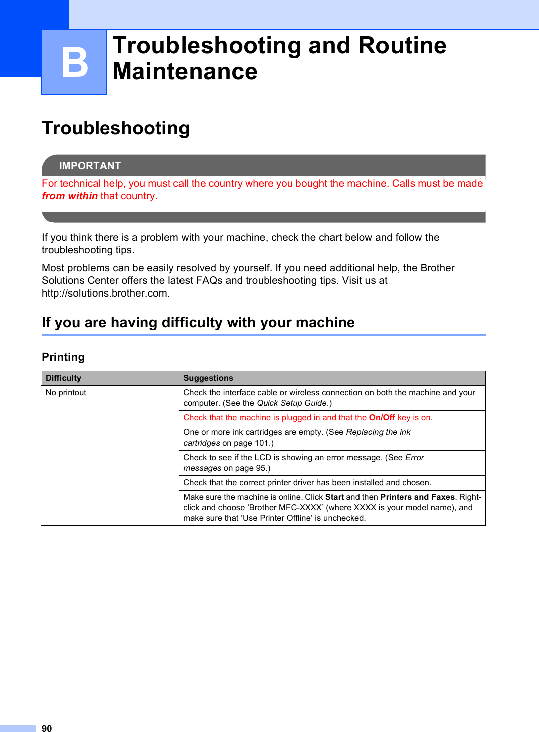 90BTroubleshooting BIMPORTANTFor technical help, you must call the country where you bought the machine. Calls must be made from within that country. If you think there is a problem with your machine, check the chart below and follow the troubleshooting tips. Most problems can be easily resolved by yourself. If you need additional help, the Brother Solutions Center offers the latest FAQs and troubleshooting tips. Visit us at http://solutions.brother.com.If you are having difficulty with your machine BTroubleshooting and Routine Maintenance BPrintingDifficulty SuggestionsNo printout Check the interface cable or wireless connection on both the machine and your computer. (See the Quick Setup Guide.)Check that the machine is plugged in and that the On/Off key is on.One or more ink cartridges are empty. (See Replacing the ink cartridges on page 101.)Check to see if the LCD is showing an error message. (See Error messages on page 95.)Check that the correct printer driver has been installed and chosen.Make sure the machine is online. Click Start and then Printers and Faxes. Right-click and choose ‘Brother MFC-XXXX’ (where XXXX is your model name), and make sure that ‘Use Printer Offline’ is unchecked.