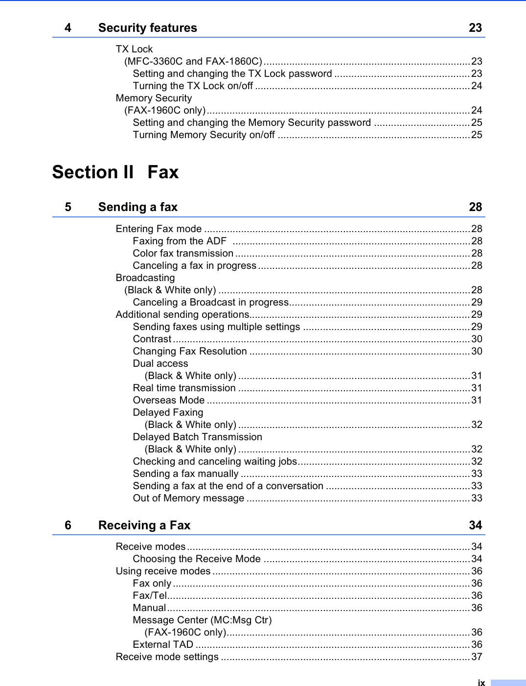 ix4 Security features 23TX Lock (MFC-3360C and FAX-1860C).........................................................................23Setting and changing the TX Lock password ................................................23Turning the TX Lock on/off ............................................................................24Memory Security(FAX-1960C only).............................................................................................24Setting and changing the Memory Security password ..................................25Turning Memory Security on/off ....................................................................25Section II Fax5 Sending a fax 28Entering Fax mode ..............................................................................................28Faxing from the ADF  ....................................................................................28Color fax transmission ...................................................................................28Canceling a fax in progress...........................................................................28Broadcasting(Black &amp; White only) .........................................................................................28Canceling a Broadcast in progress................................................................29Additional sending operations..............................................................................29Sending faxes using multiple settings ...........................................................29Contrast.........................................................................................................30Changing Fax Resolution ..............................................................................30Dual access (Black &amp; White only) ..................................................................................31Real time transmission ..................................................................................31Overseas Mode .............................................................................................31Delayed Faxing (Black &amp; White only) ..................................................................................32Delayed Batch Transmission(Black &amp; White only) ..................................................................................32Checking and canceling waiting jobs.............................................................32Sending a fax manually .................................................................................33Sending a fax at the end of a conversation ...................................................33Out of Memory message ...............................................................................336 Receiving a Fax 34Receive modes....................................................................................................34Choosing the Receive Mode .........................................................................34Using receive modes ...........................................................................................36Fax only.........................................................................................................36Fax/Tel...........................................................................................................36Manual...........................................................................................................36Message Center (MC:Msg Ctr)(FAX-1960C only)......................................................................................36External TAD .................................................................................................36Receive mode settings ........................................................................................37