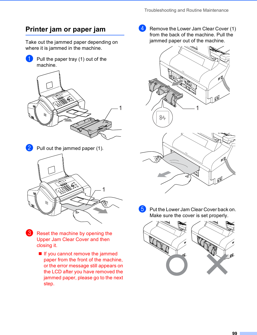 Troubleshooting and Routine Maintenance99Printer jam or paper jam BTake out the jammed paper depending on where it is jammed in the machine. aPull the paper tray (1) out of the machine. bPull out the jammed paper (1). cReset the machine by opening the Upper Jam Clear Cover and then closing it.If you cannot remove the jammed paper from the front of the machine, or the error message still appears on the LCD after you have removed the jammed paper, please go to the next step.dRemove the Lower Jam Clear Cover (1) from the back of the machine. Pull the jammed paper out of the machine.  ePut the Lower Jam Clear Cover back on. Make sure the cover is set properly. 111