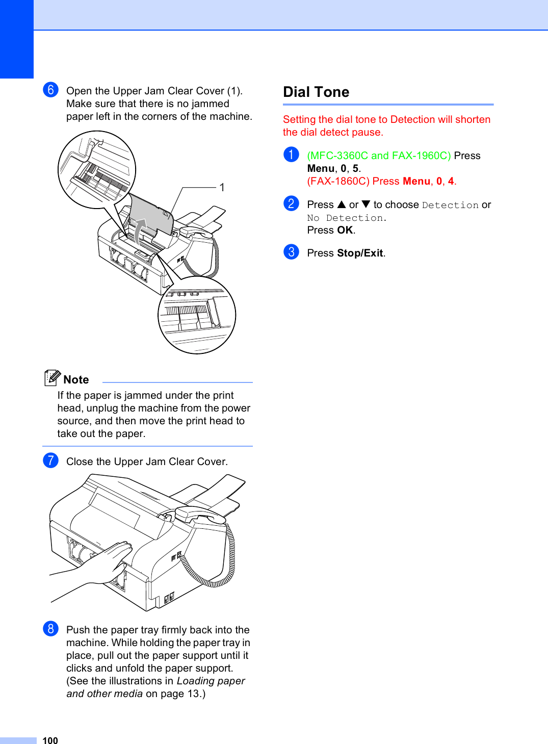 100fOpen the Upper Jam Clear Cover (1).Make sure that there is no jammed paper left in the corners of the machine. NoteIf the paper is jammed under the print head, unplug the machine from the power source, and then move the print head to take out the paper. gClose the Upper Jam Clear Cover. hPush the paper tray firmly back into the machine. While holding the paper tray in place, pull out the paper support until it clicks and unfold the paper support. (See the illustrations in Loading paper and other media on page 13.) Dial Tone  BSetting the dial tone to Detection will shorten the dial detect pause.a(MFC-3360C and FAX-1960C) Press Menu, 0, 5.(FAX-1860C) Press Menu, 0, 4.bPress a or b to choose Detection or No Detection.Press OK.cPress Stop/Exit.1