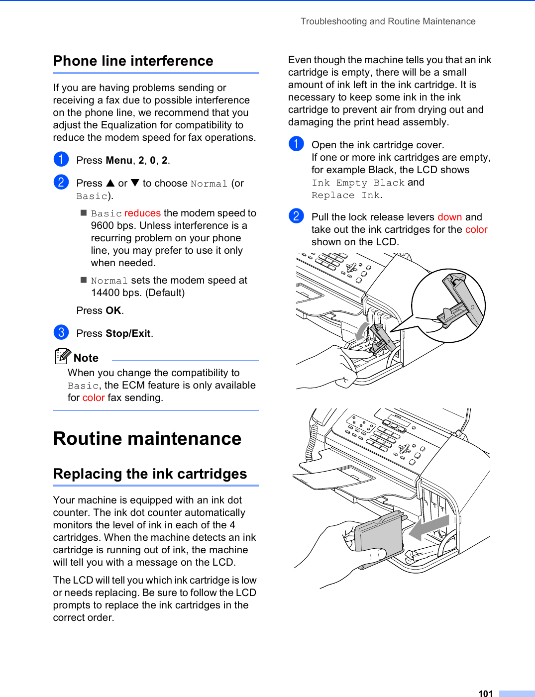 Troubleshooting and Routine Maintenance101Phone line interference BIf you are having problems sending or receiving a fax due to possible interference on the phone line, we recommend that you adjust the Equalization for compatibility to reduce the modem speed for fax operations.aPress Menu, 2, 0, 2.bPress a or b to choose Normal (or Basic).Basic reduces the modem speed to 9600 bps. Unless interference is a recurring problem on your phone line, you may prefer to use it only when needed.Normal sets the modem speed at 14400 bps. (Default)Press OK.cPress Stop/Exit.NoteWhen you change the compatibility to Basic, the ECM feature is only available for color fax sending. Routine maintenance BReplacing the ink cartridges BYour machine is equipped with an ink dot counter. The ink dot counter automatically monitors the level of ink in each of the 4 cartridges. When the machine detects an ink cartridge is running out of ink, the machine will tell you with a message on the LCD.The LCD will tell you which ink cartridge is low or needs replacing. Be sure to follow the LCD prompts to replace the ink cartridges in the correct order.Even though the machine tells you that an ink cartridge is empty, there will be a small amount of ink left in the ink cartridge. It is necessary to keep some ink in the ink cartridge to prevent air from drying out and damaging the print head assembly.aOpen the ink cartridge cover.If one or more ink cartridges are empty, for example Black, the LCD shows Ink Empty Black and Replace Ink.bPull the lock release levers down and take out the ink cartridges for the color shown on the LCD.  