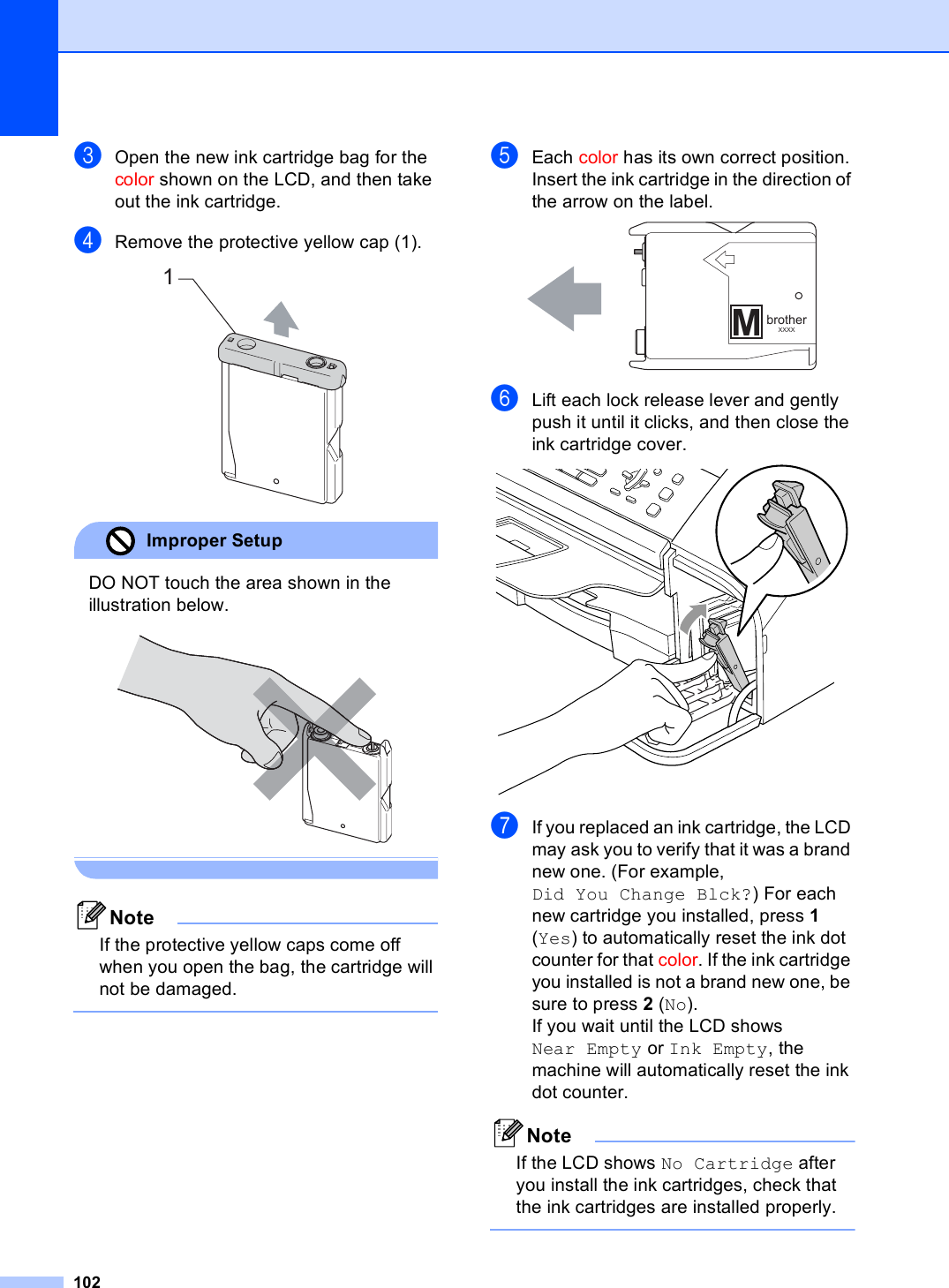 102cOpen the new ink cartridge bag for the color shown on the LCD, and then take out the ink cartridge.dRemove the protective yellow cap (1). Improper Setup DO NOT touch the area shown in the illustration below.  NoteIf the protective yellow caps come off when you open the bag, the cartridge will not be damaged. eEach color has its own correct position. Insert the ink cartridge in the direction of the arrow on the label. fLift each lock release lever and gently push it until it clicks, and then close the ink cartridge cover. gIf you replaced an ink cartridge, the LCD may ask you to verify that it was a brand new one. (For example, Did You Change Blck?) For each new cartridge you installed, press 1 (Yes) to automatically reset the ink dot counter for that color. If the ink cartridge you installed is not a brand new one, be sure to press 2 (No).If you wait until the LCD shows Near Empty or Ink Empty, the machine will automatically reset the ink dot counter.NoteIf the LCD shows No Cartridge after you install the ink cartridges, check that the ink cartridges are installed properly. 1MbrotherXXXX