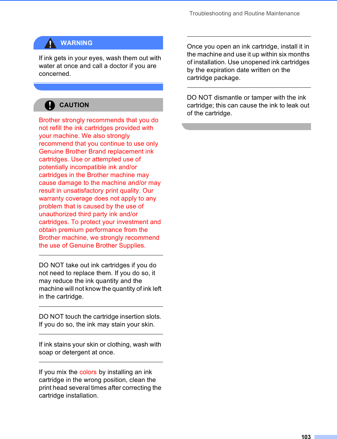 Troubleshooting and Routine Maintenance103WARNING If ink gets in your eyes, wash them out with water at once and call a doctor if you are concerned. CAUTION Brother strongly recommends that you do not refill the ink cartridges provided with your machine. We also strongly recommend that you continue to use only Genuine Brother Brand replacement ink cartridges. Use or attempted use of potentially incompatible ink and/or cartridges in the Brother machine may cause damage to the machine and/or may result in unsatisfactory print quality. Our warranty coverage does not apply to any problem that is caused by the use of unauthorized third party ink and/or cartridges. To protect your investment and obtain premium performance from the Brother machine, we strongly recommend the use of Genuine Brother Supplies.  DO NOT take out ink cartridges if you do not need to replace them. If you do so, it may reduce the ink quantity and the machine will not know the quantity of ink left in the cartridge.  DO NOT touch the cartridge insertion slots. If you do so, the ink may stain your skin.  If ink stains your skin or clothing, wash with soap or detergent at once.   If you mix the colors by installing an ink cartridge in the wrong position, clean the print head several times after correcting the cartridge installation.  Once you open an ink cartridge, install it in the machine and use it up within six months of installation. Use unopened ink cartridges by the expiration date written on the cartridge package.  DO NOT dismantle or tamper with the ink cartridge; this can cause the ink to leak out of the cartridge. 