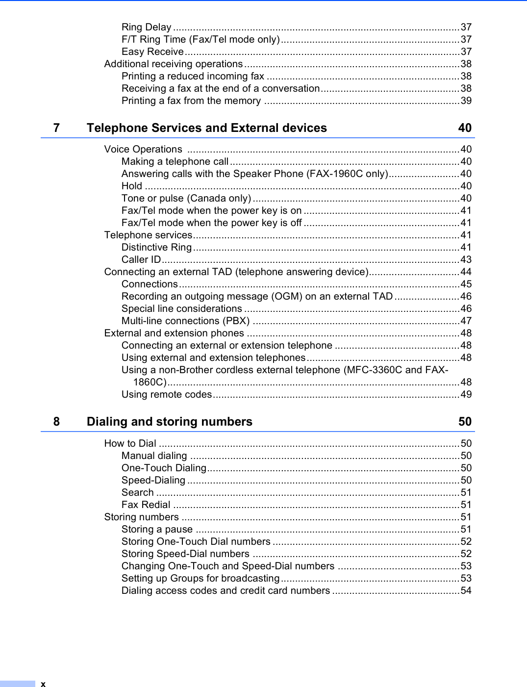 xRing Delay .....................................................................................................37F/T Ring Time (Fax/Tel mode only)...............................................................37Easy Receive.................................................................................................37Additional receiving operations............................................................................38Printing a reduced incoming fax ....................................................................38Receiving a fax at the end of a conversation.................................................38Printing a fax from the memory .....................................................................397 Telephone Services and External devices 40Voice Operations  ................................................................................................40Making a telephone call.................................................................................40Answering calls with the Speaker Phone (FAX-1960C only).........................40Hold ...............................................................................................................40Tone or pulse (Canada only).........................................................................40Fax/Tel mode when the power key is on .......................................................41Fax/Tel mode when the power key is off .......................................................41Telephone services..............................................................................................41Distinctive Ring..............................................................................................41Caller ID.........................................................................................................43Connecting an external TAD (telephone answering device)................................44Connections...................................................................................................45Recording an outgoing message (OGM) on an external TAD .......................46Special line considerations ............................................................................46Multi-line connections (PBX) .........................................................................47External and extension phones ...........................................................................48Connecting an external or extension telephone ............................................48Using external and extension telephones......................................................48Using a non-Brother cordless external telephone (MFC-3360C and FAX-1860C).......................................................................................................48Using remote codes.......................................................................................498 Dialing and storing numbers 50How to Dial ..........................................................................................................50Manual dialing ...............................................................................................50One-Touch Dialing.........................................................................................50Speed-Dialing ................................................................................................50Search ...........................................................................................................51Fax Redial .....................................................................................................51Storing numbers ..................................................................................................51Storing a pause .............................................................................................51Storing One-Touch Dial numbers ..................................................................52Storing Speed-Dial numbers .........................................................................52Changing One-Touch and Speed-Dial numbers ...........................................53Setting up Groups for broadcasting...............................................................53Dialing access codes and credit card numbers .............................................54