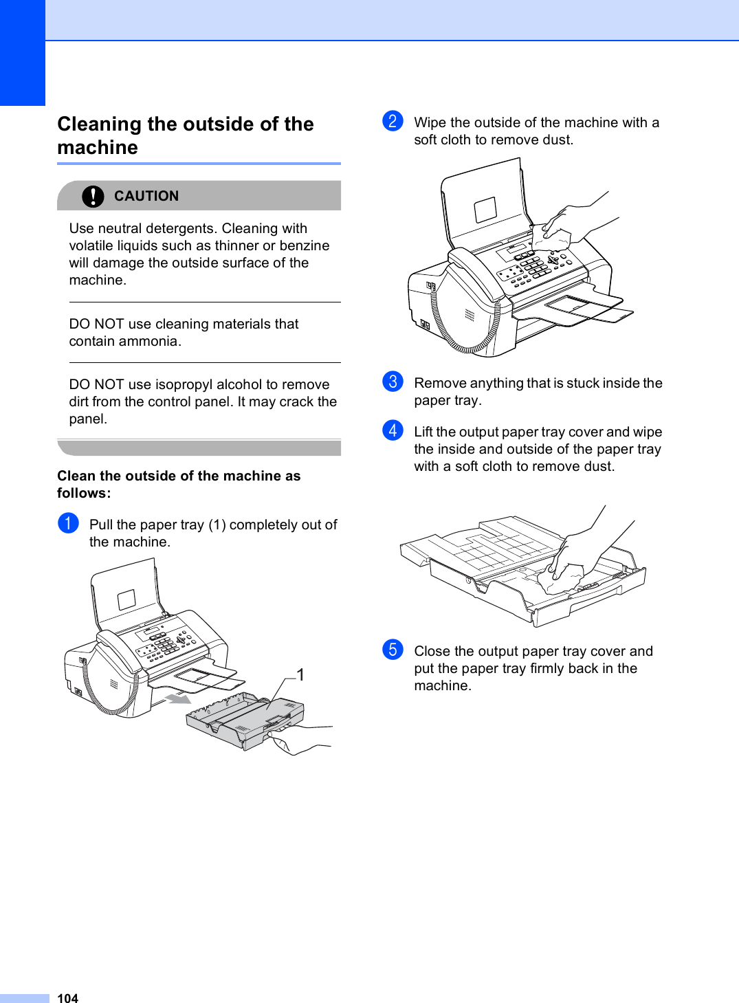 104Cleaning the outside of the machine BCAUTION Use neutral detergents. Cleaning with volatile liquids such as thinner or benzine will damage the outside surface of the machine.  DO NOT use cleaning materials that contain ammonia.  DO NOT use isopropyl alcohol to remove dirt from the control panel. It may crack the panel. Clean the outside of the machine as follows: BaPull the paper tray (1) completely out of the machine. bWipe the outside of the machine with a soft cloth to remove dust. cRemove anything that is stuck inside the paper tray.dLift the output paper tray cover and wipe the inside and outside of the paper tray with a soft cloth to remove dust. eClose the output paper tray cover and put the paper tray firmly back in the machine.1