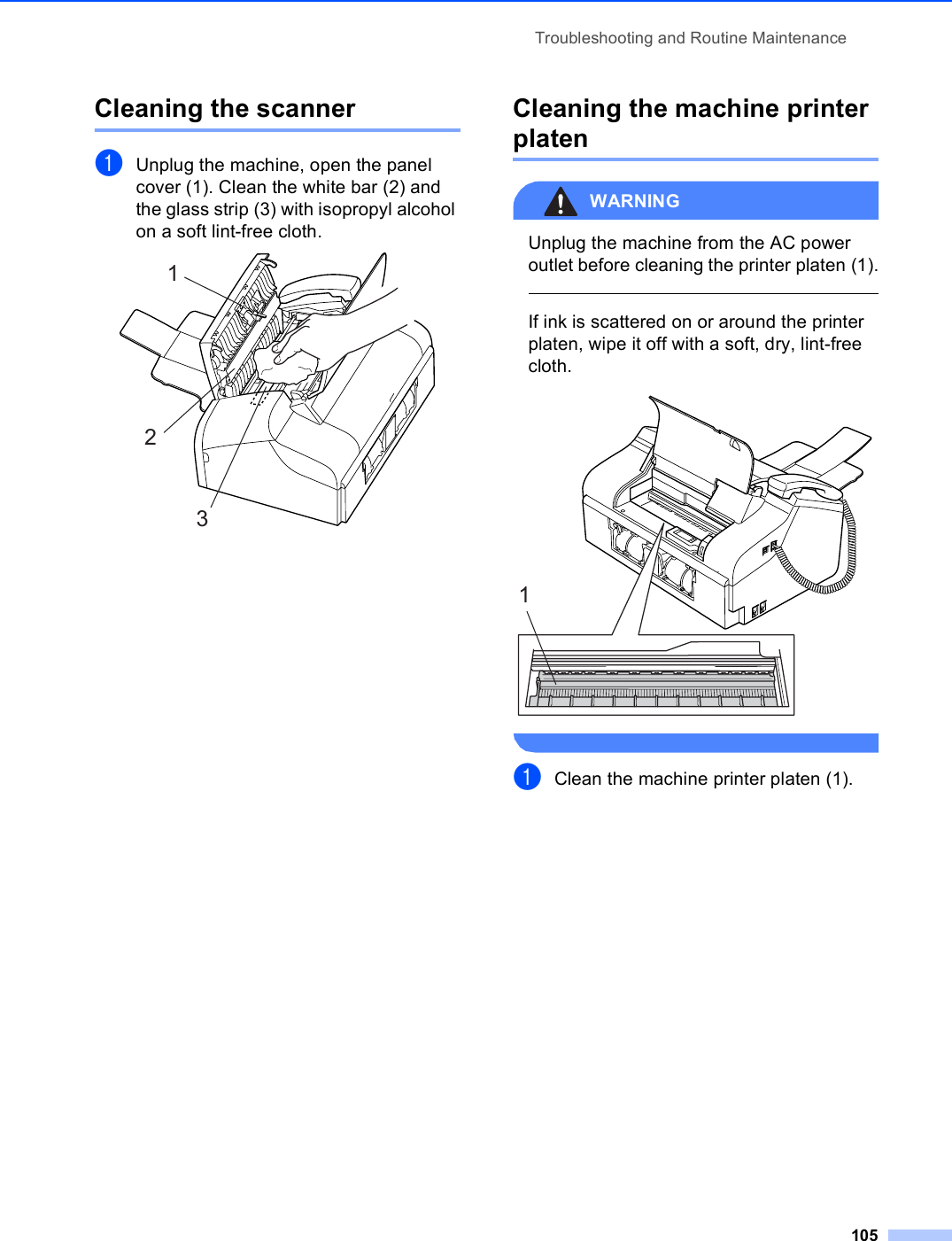 Troubleshooting and Routine Maintenance105Cleaning the scanner BaUnplug the machine, open the panel cover (1). Clean the white bar (2) and the glass strip (3) with isopropyl alcohol on a soft lint-free cloth. Cleaning the machine printer platen BWARNING Unplug the machine from the AC power outlet before cleaning the printer platen (1).  If ink is scattered on or around the printer platen, wipe it off with a soft, dry, lint-free cloth.  aClean the machine printer platen (1).1231