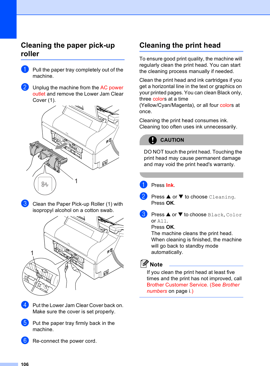 106Cleaning the paper pick-up roller BaPull the paper tray completely out of the machine.bUnplug the machine from the AC power outlet and remove the Lower Jam Clear Cover (1). cClean the Paper Pick-up Roller (1) with isopropyl alcohol on a cotton swab. dPut the Lower Jam Clear Cover back on. Make sure the cover is set properly.ePut the paper tray firmly back in the machine.fRe-connect the power cord.Cleaning the print head BTo ensure good print quality, the machine will regularly clean the print head. You can start the cleaning process manually if needed.Clean the print head and ink cartridges if you get a horizontal line in the text or graphics on your printed pages. You can clean Black only, three colors at a time (Yellow/Cyan/Magenta), or all four colors at once.Cleaning the print head consumes ink. Cleaning too often uses ink unnecessarily.CAUTION DO NOT touch the print head. Touching the print head may cause permanent damage and may void the print head&apos;s warranty. aPress Ink.bPress a or b to choose Cleaning.Press OK.cPress a or b to choose Black, Color or All.Press OK.The machine cleans the print head. When cleaning is finished, the machine will go back to standby mode automatically.NoteIf you clean the print head at least five times and the print has not improved, call Brother Customer Service. (See Brother numbers on page i.) 11