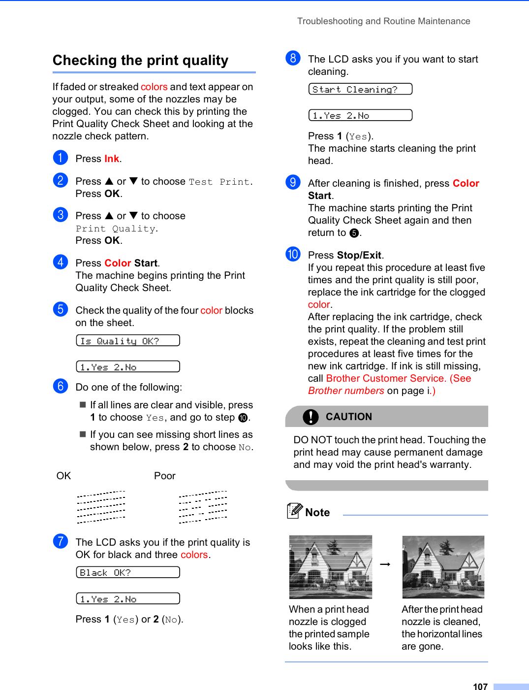 Troubleshooting and Routine Maintenance107Checking the print quality BIf faded or streaked colors and text appear on your output, some of the nozzles may be clogged. You can check this by printing the Print Quality Check Sheet and looking at the nozzle check pattern.aPress Ink.bPress a or b to choose Test Print.Press OK.cPress a or b to choose Print Quality.Press OK.dPress Color Start.The machine begins printing the Print Quality Check Sheet.eCheck the quality of the four color blocks on the sheet. Is Quality OK? 1.Yes 2.NofDo one of the following:If all lines are clear and visible, press 1 to choose Yes, and go to step j.If you can see missing short lines as shown below, press 2 to choose No.gThe LCD asks you if the print quality is OK for black and three colors. Black OK? 1.Yes 2.NoPress 1 (Yes) or 2 (No).hThe LCD asks you if you want to start cleaning. Start Cleaning? 1.Yes 2.NoPress 1 (Yes).The machine starts cleaning the print head.iAfter cleaning is finished, press Color Start.The machine starts printing the Print Quality Check Sheet again and then return to e. jPress Stop/Exit.If you repeat this procedure at least five times and the print quality is still poor, replace the ink cartridge for the clogged color. After replacing the ink cartridge, check the print quality. If the problem still exists, repeat the cleaning and test print procedures at least five times for the new ink cartridge. If ink is still missing, call Brother Customer Service. (See Brother numbers on page i.)CAUTION DO NOT touch the print head. Touching the print head may cause permanent damage and may void the print head&apos;s warranty. Note OK Poor    i When a print head nozzle is clogged the printed sample looks like this.After the print head nozzle is cleaned, the horizontal lines are gone.