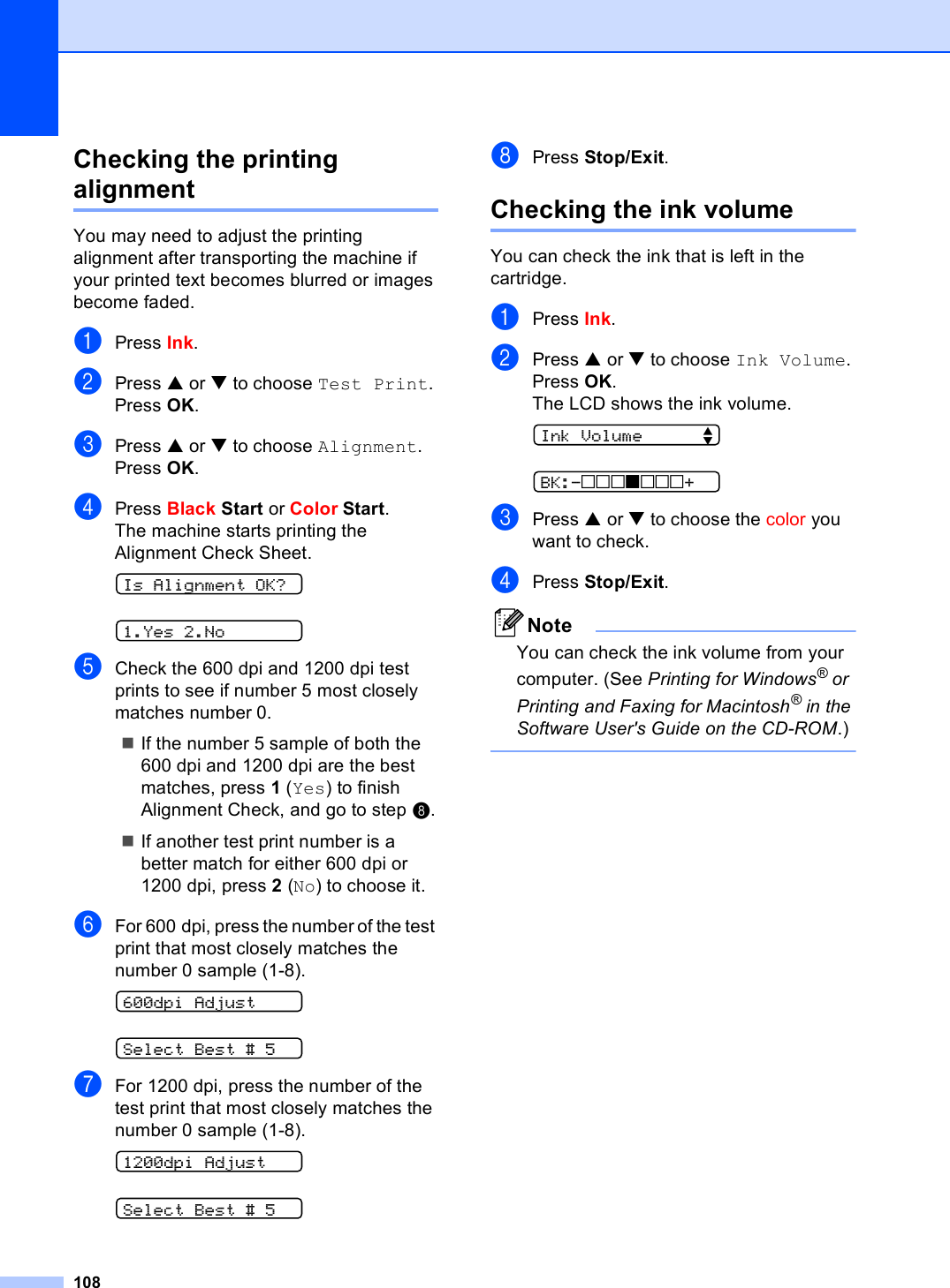 108Checking the printing alignment BYou may need to adjust the printing alignment after transporting the machine if your printed text becomes blurred or images become faded.aPress Ink.bPress a or b to choose Test Print.Press OK.cPress a or b to choose Alignment.Press OK.dPress Black Start or Color Start.The machine starts printing the Alignment Check Sheet. Is Alignment OK? 1.Yes 2.NoeCheck the 600 dpi and 1200 dpi test prints to see if number 5 most closely matches number 0. If the number 5 sample of both the 600 dpi and 1200 dpi are the best matches, press 1 (Yes) to finish Alignment Check, and go to step h.If another test print number is a better match for either 600 dpi or 1200 dpi, press 2 (No) to choose it.fFor 600 dpi, press the number of the test print that most closely matches the number 0 sample (1-8). 600dpi Adjust Select Best # 5gFor 1200 dpi, press the number of the test print that most closely matches the number 0 sample (1-8). 1200dpi Adjust Select Best # 5hPress Stop/Exit.Checking the ink volume BYou can check the ink that is left in the cartridge.aPress Ink.bPress a or b to choose Ink Volume.Press OK.The LCD shows the ink volume. Ink Volume      e BK:-nnnonnn+cPress a or b to choose the color you want to check. dPress Stop/Exit.NoteYou can check the ink volume from your computer. (See Printing for Windows® or Printing and Faxing for Macintosh® in the Software User&apos;s Guide on the CD-ROM.) 