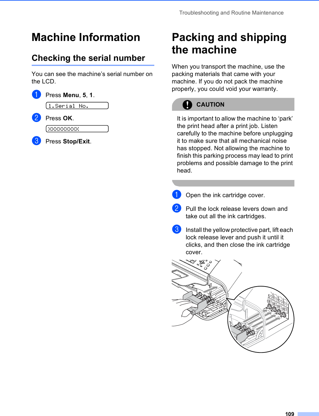 Troubleshooting and Routine Maintenance109Machine Information BChecking the serial number BYou can see the machine’s serial number on the LCD.aPress Menu, 5, 1. 1.Serial No.bPress OK. XXXXXXXXXcPress Stop/Exit.Packing and shipping the machine BWhen you transport the machine, use the packing materials that came with your machine. If you do not pack the machine properly, you could void your warranty.CAUTION It is important to allow the machine to ‘park’ the print head after a print job. Listen carefully to the machine before unplugging it to make sure that all mechanical noise has stopped. Not allowing the machine to finish this parking process may lead to print problems and possible damage to the print head. aOpen the ink cartridge cover.bPull the lock release levers down and take out all the ink cartridges.cInstall the yellow protective part, lift each lock release lever and push it until it clicks, and then close the ink cartridge cover.  