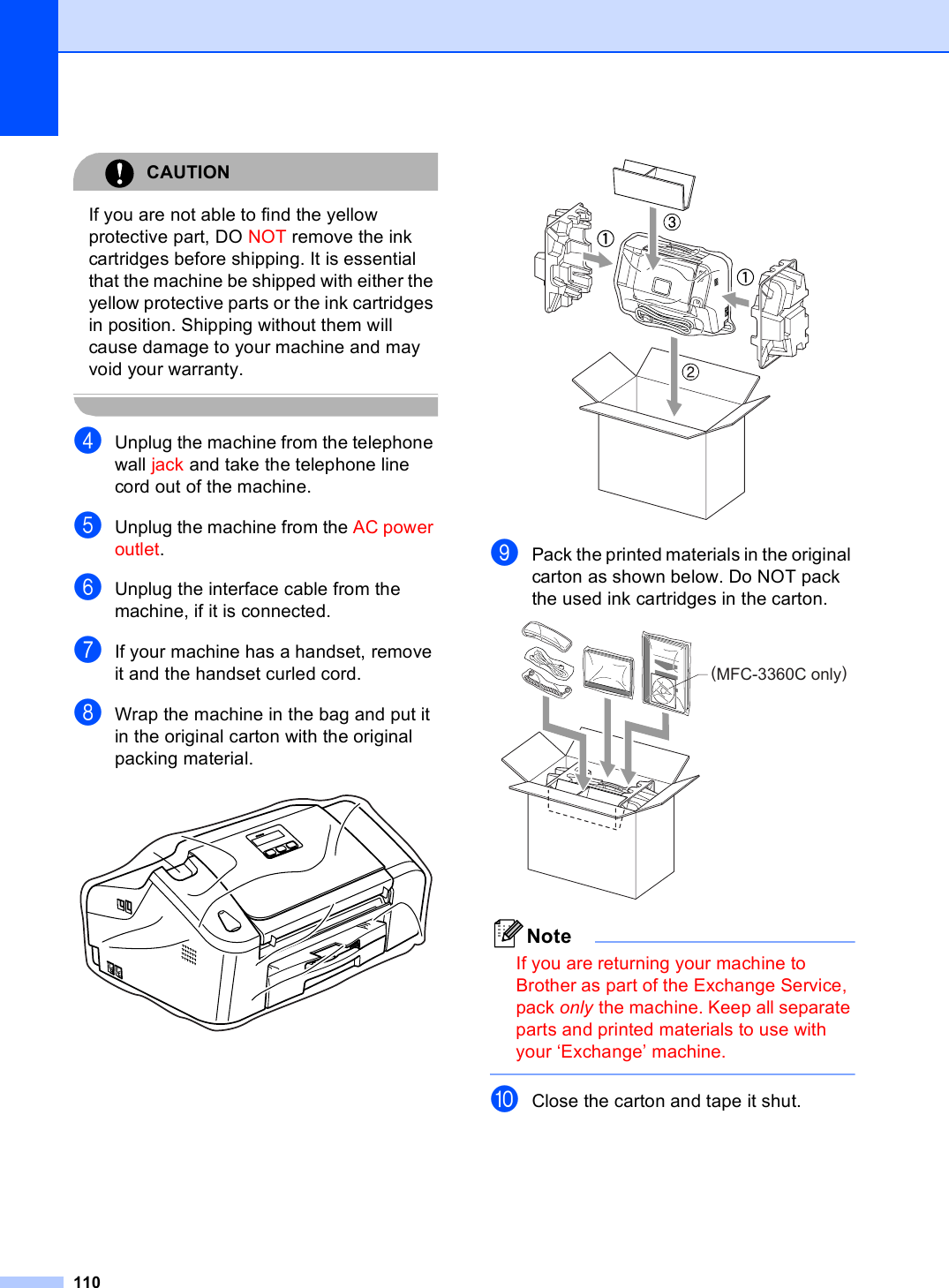 110CAUTION If you are not able to find the yellow protective part, DO NOT remove the ink cartridges before shipping. It is essential that the machine be shipped with either the yellow protective parts or the ink cartridges in position. Shipping without them will cause damage to your machine and may void your warranty. dUnplug the machine from the telephone wall jack and take the telephone line cord out of the machine.eUnplug the machine from the AC power outlet.fUnplug the interface cable from the machine, if it is connected.gIf your machine has a handset, remove it and the handset curled cord.hWrap the machine in the bag and put it in the original carton with the original packing material.  iPack the printed materials in the original carton as shown below. Do NOT pack the used ink cartridges in the carton. NoteIf you are returning your machine to Brother as part of the Exchange Service, pack only the machine. Keep all separate parts and printed materials to use with your ‘Exchange’ machine. jClose the carton and tape it shut.(MFC-3360C only)