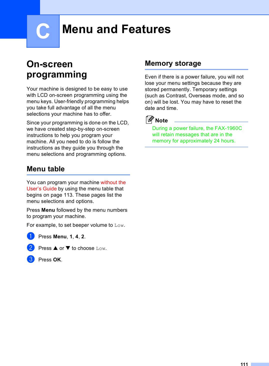 111COn-screen programming CYour machine is designed to be easy to use with LCD on-screen programming using the menu keys. User-friendly programming helps you take full advantage of all the menu selections your machine has to offer.Since your programming is done on the LCD, we have created step-by-step on-screen instructions to help you program your machine. All you need to do is follow the instructions as they guide you through the menu selections and programming options.Menu table CYou can program your machine without the User’s Guide by using the menu table that begins on page 113. These pages list the menu selections and options.Press Menu followed by the menu numbers to program your machine. For example, to set beeper volume to Low.aPress Menu, 1, 4, 2.bPress a or b to choose Low.cPress OK.Memory storage CEven if there is a power failure, you will not lose your menu settings because they are stored permanently. Temporary settings (such as Contrast, Overseas mode, and so on) will be lost. You may have to reset the date and time.NoteDuring a power failure, the FAX-1960C will retain messages that are in the memory for approximately 24 hours. Menu and Features C