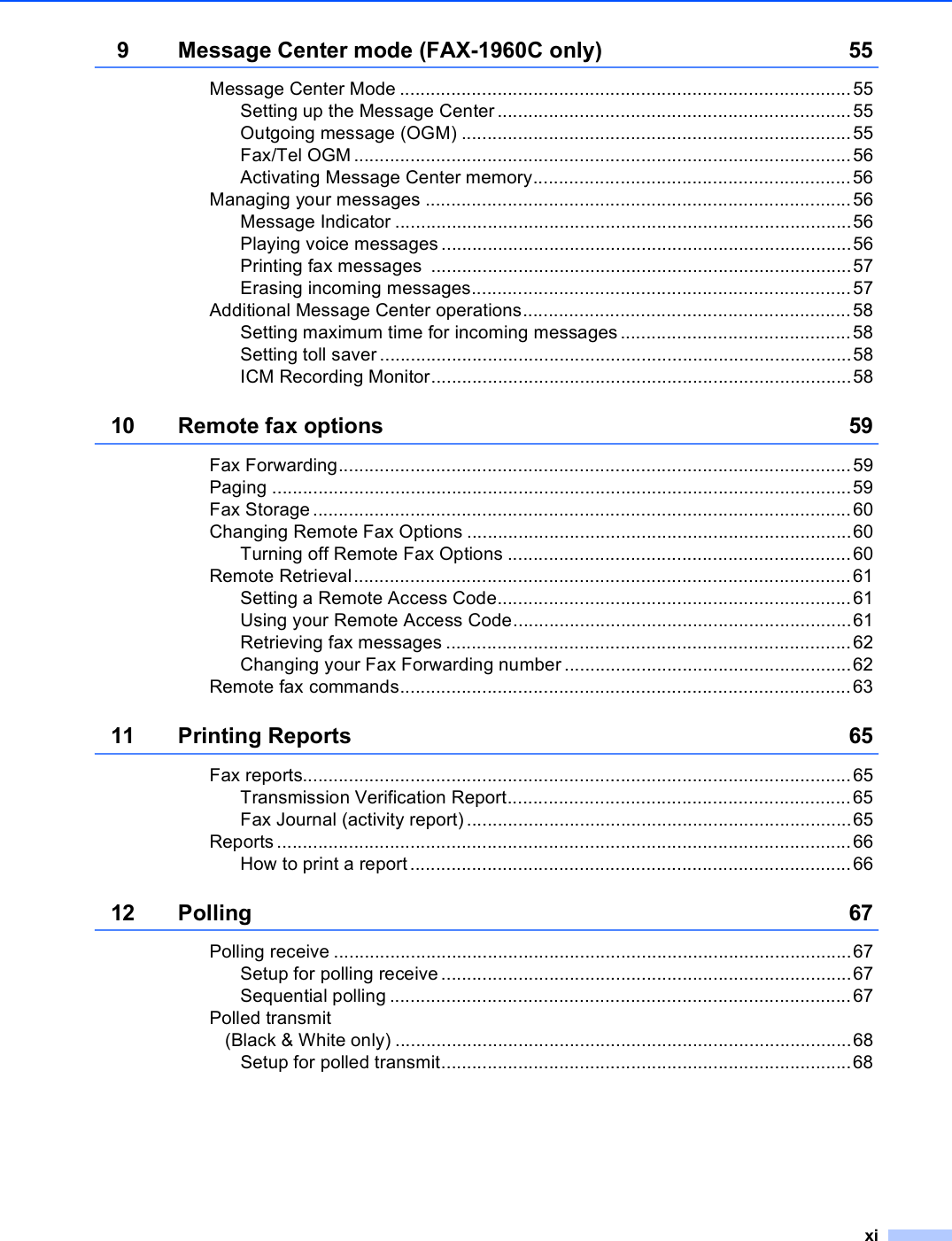 xi9 Message Center mode (FAX-1960C only) 55Message Center Mode ........................................................................................55Setting up the Message Center.....................................................................55Outgoing message (OGM) ............................................................................55Fax/Tel OGM .................................................................................................56Activating Message Center memory..............................................................56Managing your messages ...................................................................................56Message Indicator .........................................................................................56Playing voice messages ................................................................................56Printing fax messages  ..................................................................................57Erasing incoming messages..........................................................................57Additional Message Center operations................................................................58Setting maximum time for incoming messages .............................................58Setting toll saver............................................................................................58ICM Recording Monitor..................................................................................5810 Remote fax options 59Fax Forwarding....................................................................................................59Paging .................................................................................................................59Fax Storage.........................................................................................................60Changing Remote Fax Options ...........................................................................60Turning off Remote Fax Options ...................................................................60Remote Retrieval.................................................................................................61Setting a Remote Access Code.....................................................................61Using your Remote Access Code..................................................................61Retrieving fax messages ...............................................................................62Changing your Fax Forwarding number........................................................62Remote fax commands........................................................................................6311 Printing Reports 65Fax reports...........................................................................................................65Transmission Verification Report...................................................................65Fax Journal (activity report) ...........................................................................65Reports ................................................................................................................66How to print a report......................................................................................6612 Polling 67Polling receive .....................................................................................................67Setup for polling receive................................................................................67Sequential polling ..........................................................................................67Polled transmit(Black &amp; White only) .........................................................................................68Setup for polled transmit................................................................................68