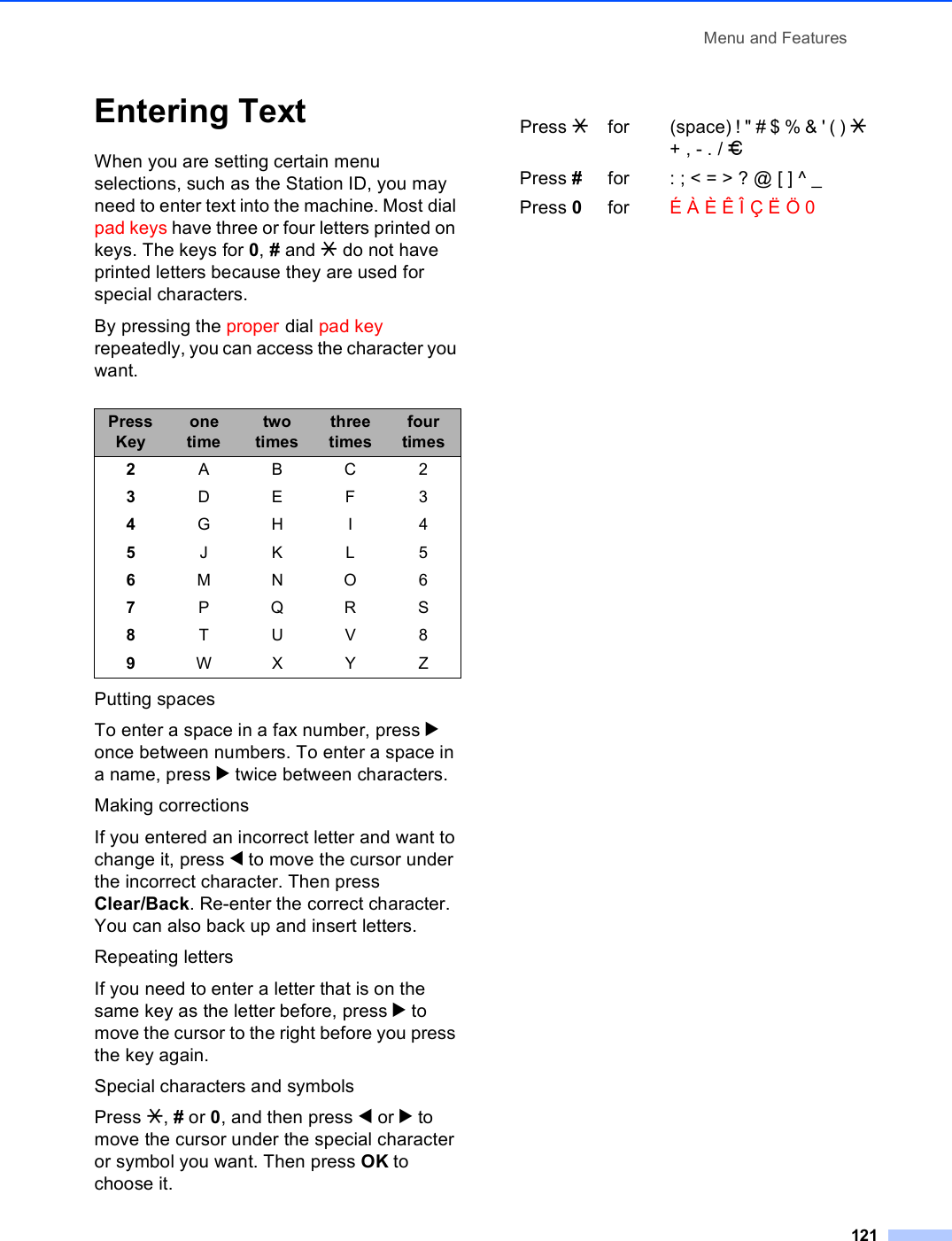 Menu and Features121Entering Text CWhen you are setting certain menu selections, such as the Station ID, you may need to enter text into the machine. Most dial pad keys have three or four letters printed on keys. The keys for 0, # and l do not have printed letters because they are used for special characters.By pressing the proper dial pad key repeatedly, you can access the character you want.Putting spacesTo enter a space in a fax number, press c once between numbers. To enter a space in a name, press c twice between characters.Making correctionsIf you entered an incorrect letter and want to change it, press d to move the cursor under the incorrect character. Then press Clear/Back. Re-enter the correct character. You can also back up and insert letters.Repeating lettersIf you need to enter a letter that is on the same key as the letter before, press c to move the cursor to the right before you press the key again.Special characters and symbols Press l, # or 0, and then press d or c to move the cursor under the special character or symbol you want. Then press OK to choose it.Press Keyone timetwo timesthree timesfour times2ABC23DEF34GH I 45JKL56MNO67PQRS8TUV89WX Y ZPress lfor (space) ! &quot; # $ % &amp; &apos; ( ) l + , - . / mPress #for : ; &lt; = &gt; ? @ [ ] ^ _Press 0for É À È Ê Î Ç Ë Ö 0
