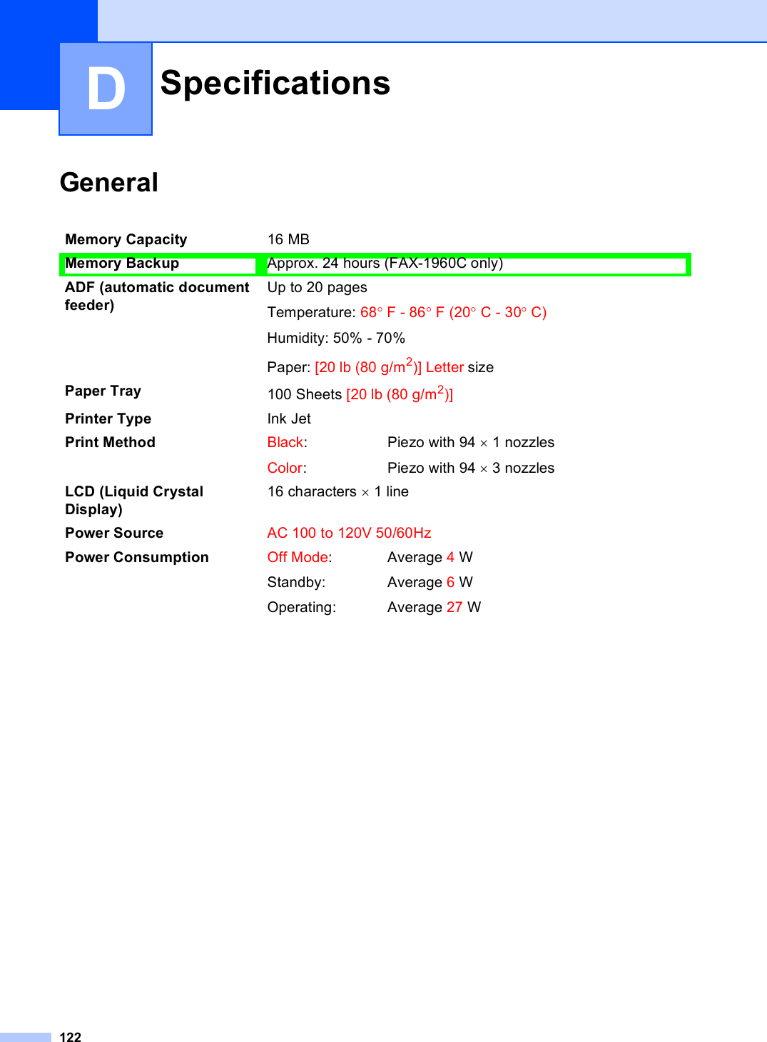 122DGeneral DSpecifications DMemory Capacity 16 MB Memory Backup Approx. 24 hours (FAX-1960C only)ADF (automatic document feeder) Up to 20 pagesTemperature: 68°F - 86°F (20°C - 30°C)Humidity: 50% - 70%Paper: [20 lb (80 g/m2)] Letter sizePaper Tray 100 Sheets [20 lb (80 g/m2)]Printer Type Ink JetPrint Method Black:Color:Piezo with 94 × 1 nozzlesPiezo with 94 × 3 nozzlesLCD (Liquid Crystal Display)16 characters × 1 linePower Source AC 100 to 120V 50/60HzPower Consumption Off Mode:Standby:Operating:Average 4WAverage 6WAverage 27 W